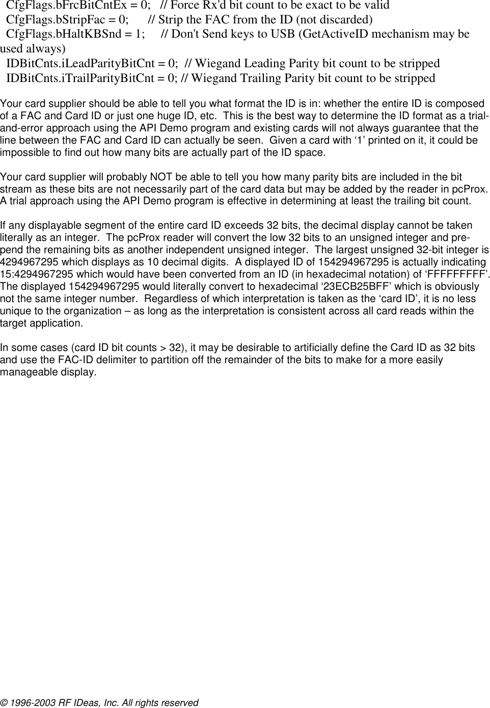 © 1996-2003 RF IDeas, Inc. All rights reserved    CfgFlags.bFrcBitCntEx = 0;   // Force Rx&apos;d bit count to be exact to be valid   CfgFlags.bStripFac = 0;      // Strip the FAC from the ID (not discarded)   CfgFlags.bHaltKBSnd = 1;     // Don&apos;t Send keys to USB (GetActiveID mechanism may be used always)   IDBitCnts.iLeadParityBitCnt = 0;  // Wiegand Leading Parity bit count to be stripped   IDBitCnts.iTrailParityBitCnt = 0; // Wiegand Trailing Parity bit count to be stripped  Your card supplier should be able to tell you what format the ID is in: whether the entire ID is composed of a FAC and Card ID or just one huge ID, etc.  This is the best way to determine the ID format as a trial-and-error approach using the API Demo program and existing cards will not always guarantee that the line between the FAC and Card ID can actually be seen.  Given a card with ‘1’ printed on it, it could be impossible to find out how many bits are actually part of the ID space.  Your card supplier will probably NOT be able to tell you how many parity bits are included in the bit stream as these bits are not necessarily part of the card data but may be added by the reader in pcProx.  A trial approach using the API Demo program is effective in determining at least the trailing bit count.  If any displayable segment of the entire card ID exceeds 32 bits, the decimal display cannot be taken literally as an integer.  The pcProx reader will convert the low 32 bits to an unsigned integer and pre-pend the remaining bits as another independent unsigned integer.  The largest unsigned 32-bit integer is 4294967295 which displays as 10 decimal digits.  A displayed ID of 154294967295 is actually indicating 15:4294967295 which would have been converted from an ID (in hexadecimal notation) of ‘FFFFFFFFF’.  The displayed 154294967295 would literally convert to hexadecimal ‘23ECB25BFF’ which is obviously not the same integer number.  Regardless of which interpretation is taken as the ‘card ID’, it is no less unique to the organization – as long as the interpretation is consistent across all card reads within the target application.  In some cases (card ID bit counts &gt; 32), it may be desirable to artificially define the Card ID as 32 bits and use the FAC-ID delimiter to partition off the remainder of the bits to make for a more easily manageable display.   