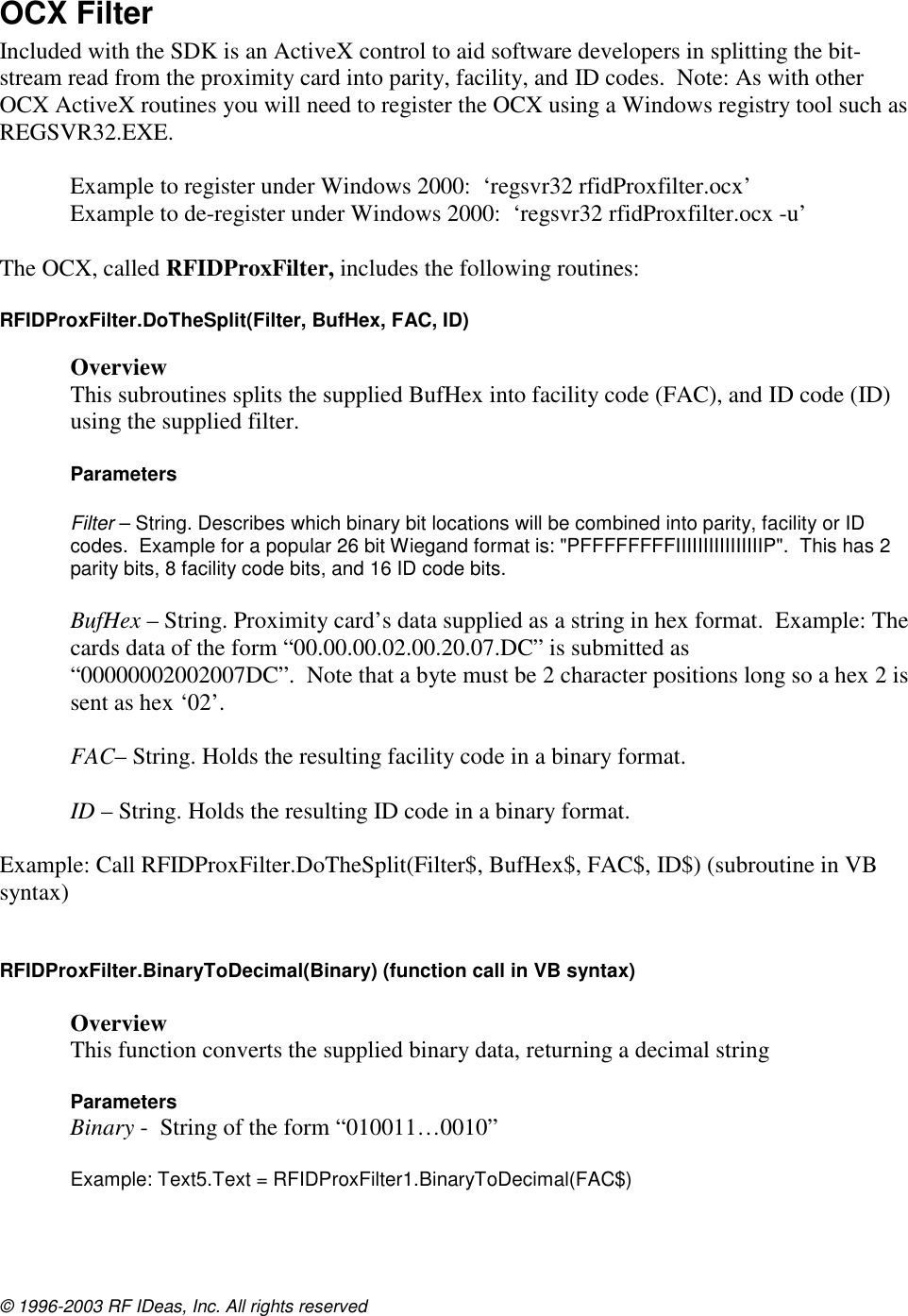 © 1996-2003 RF IDeas, Inc. All rights reserved OCX Filter Included with the SDK is an ActiveX control to aid software developers in splitting the bit-stream read from the proximity card into parity, facility, and ID codes.  Note: As with other OCX ActiveX routines you will need to register the OCX using a Windows registry tool such as REGSVR32.EXE.    Example to register under Windows 2000:  ‘regsvr32 rfidProxfilter.ocx’ Example to de-register under Windows 2000:  ‘regsvr32 rfidProxfilter.ocx -u’  The OCX, called RFIDProxFilter, includes the following routines:  RFIDProxFilter.DoTheSplit(Filter, BufHex, FAC, ID)   Overview This subroutines splits the supplied BufHex into facility code (FAC), and ID code (ID) using the supplied filter.  Parameters  Filter – String. Describes which binary bit locations will be combined into parity, facility or ID codes.  Example for a popular 26 bit Wiegand format is: &quot;PFFFFFFFFIIIIIIIIIIIIIIIIP&quot;.  This has 2 parity bits, 8 facility code bits, and 16 ID code bits.  BufHex – String. Proximity card’s data supplied as a string in hex format.  Example: The cards data of the form “00.00.00.02.00.20.07.DC” is submitted as “00000002002007DC”.  Note that a byte must be 2 character positions long so a hex 2 is sent as hex ‘02’.  FAC– String. Holds the resulting facility code in a binary format.  ID – String. Holds the resulting ID code in a binary format.  Example: Call RFIDProxFilter.DoTheSplit(Filter$, BufHex$, FAC$, ID$) (subroutine in VB syntax)   RFIDProxFilter.BinaryToDecimal(Binary) (function call in VB syntax)  Overview This function converts the supplied binary data, returning a decimal string  Parameters  Binary -  String of the form “010011…0010”  Example: Text5.Text = RFIDProxFilter1.BinaryToDecimal(FAC$)  