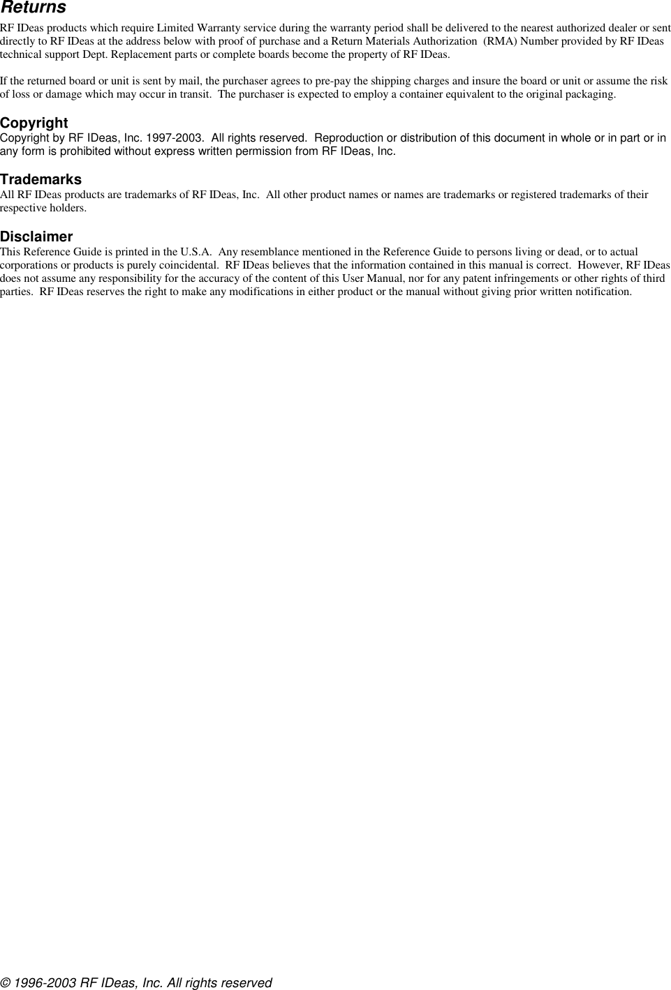 © 1996-2003 RF IDeas, Inc. All rights reserved Returns RF IDeas products which require Limited Warranty service during the warranty period shall be delivered to the nearest authorized dealer or sent directly to RF IDeas at the address below with proof of purchase and a Return Materials Authorization  (RMA) Number provided by RF IDeas technical support Dept. Replacement parts or complete boards become the property of RF IDeas.  If the returned board or unit is sent by mail, the purchaser agrees to pre-pay the shipping charges and insure the board or unit or assume the risk of loss or damage which may occur in transit.  The purchaser is expected to employ a container equivalent to the original packaging.  Copyright Copyright by RF IDeas, Inc. 1997-2003.  All rights reserved.  Reproduction or distribution of this document in whole or in part or in any form is prohibited without express written permission from RF IDeas, Inc.  Trademarks All RF IDeas products are trademarks of RF IDeas, Inc.  All other product names or names are trademarks or registered trademarks of their respective holders.  Disclaimer This Reference Guide is printed in the U.S.A.  Any resemblance mentioned in the Reference Guide to persons living or dead, or to actual corporations or products is purely coincidental.  RF IDeas believes that the information contained in this manual is correct.  However, RF IDeas does not assume any responsibility for the accuracy of the content of this User Manual, nor for any patent infringements or other rights of third parties.  RF IDeas reserves the right to make any modifications in either product or the manual without giving prior written notification.  