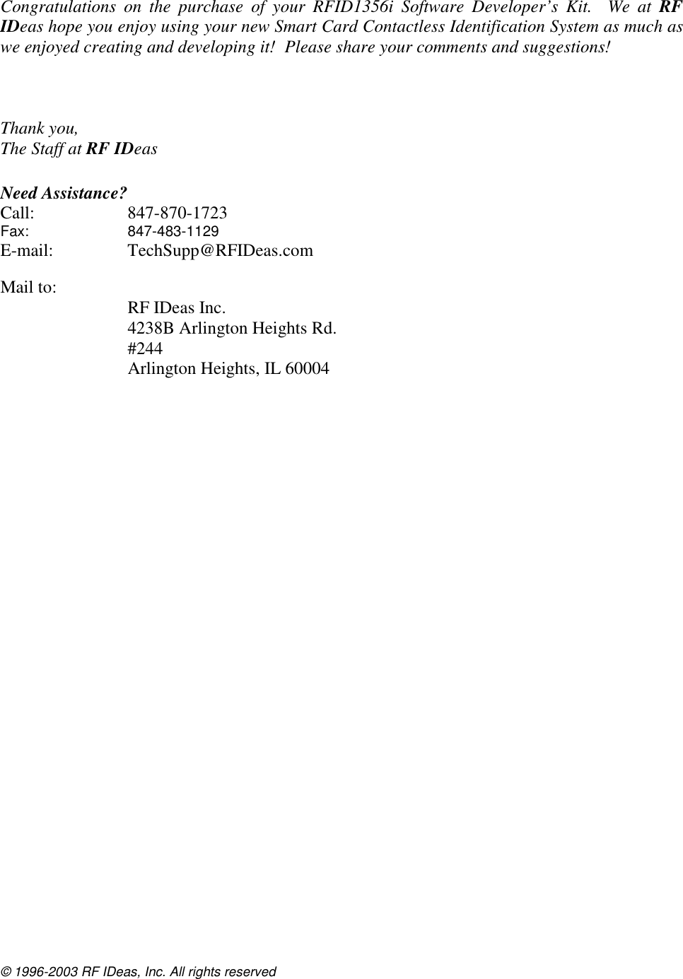 © 1996-2003 RF IDeas, Inc. All rights reserved  Congratulations on the purchase of your RFID1356i Software Developer’s Kit.  We at RF IDeas hope you enjoy using your new Smart Card Contactless Identification System as much as we enjoyed creating and developing it!  Please share your comments and suggestions!      Thank you, The Staff at RF IDeas   Need Assistance? Call: 847-870-1723 Fax:   847-483-1129  E-mail: TechSupp@RFIDeas.com   Mail to:    RF IDeas Inc.   4238B Arlington Heights Rd.  #244   Arlington Heights, IL 60004   