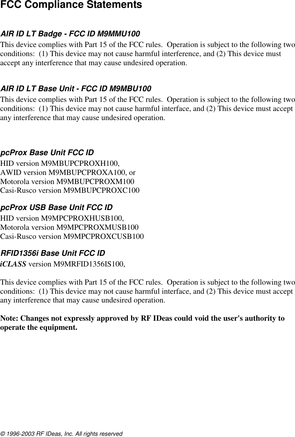 © 1996-2003 RF IDeas, Inc. All rights reserved FCC Compliance Statements  AIR ID LT Badge - FCC ID M9MMU100  This device complies with Part 15 of the FCC rules.  Operation is subject to the following two conditions:  (1) This device may not cause harmful interference, and (2) This device must accept any interference that may cause undesired operation.  AIR ID LT Base Unit - FCC ID M9MBU100  This device complies with Part 15 of the FCC rules.  Operation is subject to the following two conditions:  (1) This device may not cause harmful interface, and (2) This device must accept any interference that may cause undesired operation.   pcProx Base Unit FCC ID  HID version M9MBUPCPROXH100,  AWID version M9MBUPCPROXA100, or  Motorola version M9MBUPCPROXM100 Casi-Rusco version M9MBUPCPROXC100 pcProx USB Base Unit FCC ID  HID version M9MPCPROXHUSB100,  Motorola version M9MPCPROXMUSB100 Casi-Rusco version M9MPCPROXCUSB100 RFID1356i Base Unit FCC ID  iCLASS version M9MRFID1356IS100,   This device complies with Part 15 of the FCC rules.  Operation is subject to the following two conditions:  (1) This device may not cause harmful interface, and (2) This device must accept any interference that may cause undesired operation.  Note: Changes not expressly approved by RF IDeas could void the user&apos;s authority to operate the equipment. 