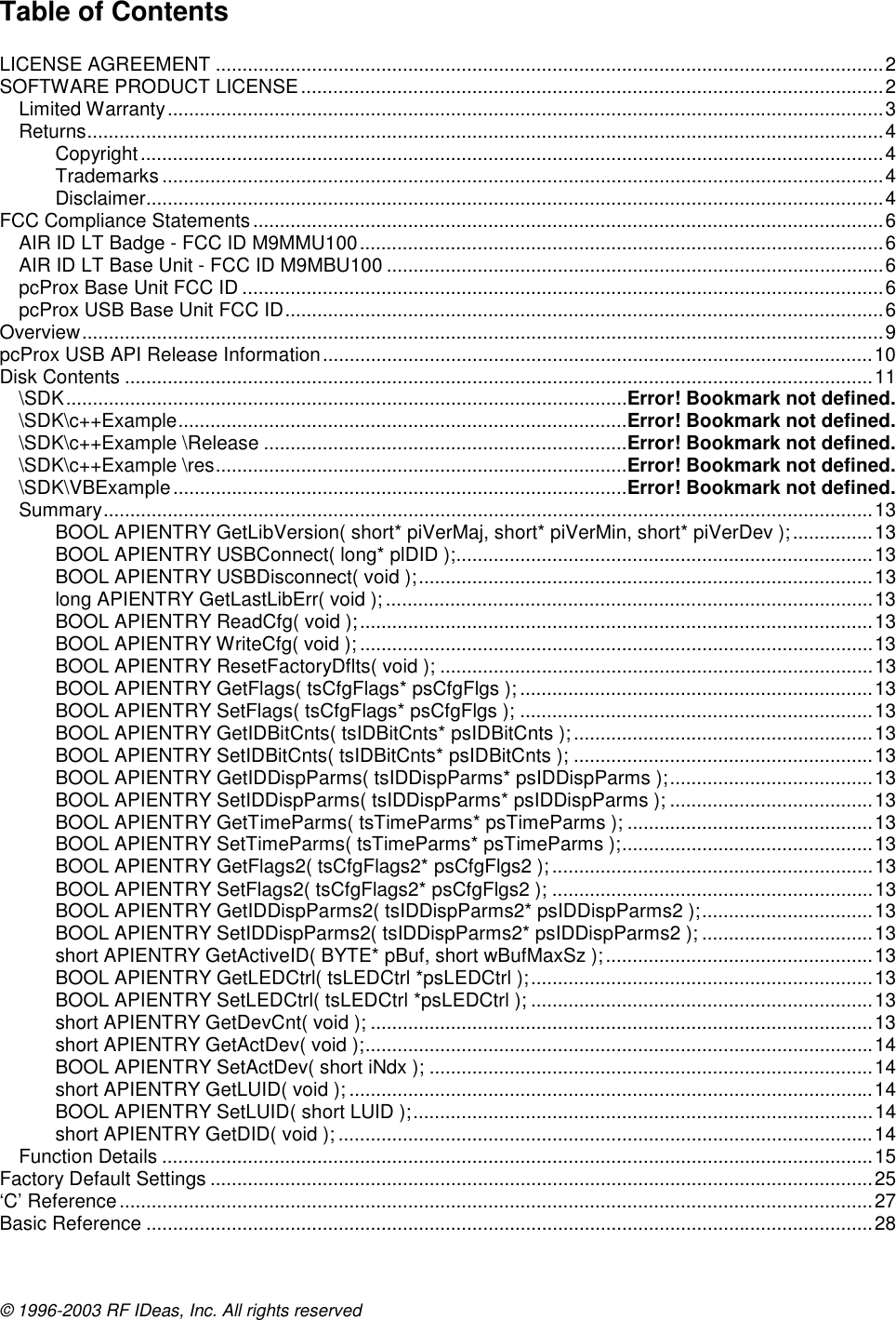 © 1996-2003 RF IDeas, Inc. All rights reserved Table of Contents  LICENSE AGREEMENT .............................................................................................................................2 SOFTWARE PRODUCT LICENSE.............................................................................................................2 Limited Warranty......................................................................................................................................3 Returns.....................................................................................................................................................4 Copyright...........................................................................................................................................4 Trademarks .......................................................................................................................................4 Disclaimer..........................................................................................................................................4 FCC Compliance Statements ......................................................................................................................6 AIR ID LT Badge - FCC ID M9MMU100..................................................................................................6 AIR ID LT Base Unit - FCC ID M9MBU100 .............................................................................................6 pcProx Base Unit FCC ID ........................................................................................................................6 pcProx USB Base Unit FCC ID................................................................................................................6 Overview......................................................................................................................................................9 pcProx USB API Release Information.......................................................................................................10 Disk Contents ............................................................................................................................................11 \SDK.........................................................................................................Error! Bookmark not defined. \SDK\c++Example....................................................................................Error! Bookmark not defined. \SDK\c++Example \Release ....................................................................Error! Bookmark not defined. \SDK\c++Example \res.............................................................................Error! Bookmark not defined. \SDK\VBExample.....................................................................................Error! Bookmark not defined. Summary................................................................................................................................................13 BOOL APIENTRY GetLibVersion( short* piVerMaj, short* piVerMin, short* piVerDev );...............13 BOOL APIENTRY USBConnect( long* plDID );..............................................................................13 BOOL APIENTRY USBDisconnect( void );.....................................................................................13 long APIENTRY GetLastLibErr( void ); ...........................................................................................13 BOOL APIENTRY ReadCfg( void );................................................................................................13 BOOL APIENTRY WriteCfg( void ); ................................................................................................13 BOOL APIENTRY ResetFactoryDflts( void ); .................................................................................13 BOOL APIENTRY GetFlags( tsCfgFlags* psCfgFlgs ); ..................................................................13 BOOL APIENTRY SetFlags( tsCfgFlags* psCfgFlgs ); ..................................................................13 BOOL APIENTRY GetIDBitCnts( tsIDBitCnts* psIDBitCnts ); ........................................................13 BOOL APIENTRY SetIDBitCnts( tsIDBitCnts* psIDBitCnts ); ........................................................13 BOOL APIENTRY GetIDDispParms( tsIDDispParms* psIDDispParms );......................................13 BOOL APIENTRY SetIDDispParms( tsIDDispParms* psIDDispParms ); ......................................13 BOOL APIENTRY GetTimeParms( tsTimeParms* psTimeParms ); ..............................................13 BOOL APIENTRY SetTimeParms( tsTimeParms* psTimeParms );...............................................13 BOOL APIENTRY GetFlags2( tsCfgFlags2* psCfgFlgs2 ); ............................................................13 BOOL APIENTRY SetFlags2( tsCfgFlags2* psCfgFlgs2 ); ............................................................13 BOOL APIENTRY GetIDDispParms2( tsIDDispParms2* psIDDispParms2 );................................13 BOOL APIENTRY SetIDDispParms2( tsIDDispParms2* psIDDispParms2 ); ................................13 short APIENTRY GetActiveID( BYTE* pBuf, short wBufMaxSz );..................................................13 BOOL APIENTRY GetLEDCtrl( tsLEDCtrl *psLEDCtrl );................................................................13 BOOL APIENTRY SetLEDCtrl( tsLEDCtrl *psLEDCtrl ); ................................................................13 short APIENTRY GetDevCnt( void ); ..............................................................................................13 short APIENTRY GetActDev( void );...............................................................................................14 BOOL APIENTRY SetActDev( short iNdx ); ...................................................................................14 short APIENTRY GetLUID( void ); ..................................................................................................14 BOOL APIENTRY SetLUID( short LUID );......................................................................................14 short APIENTRY GetDID( void ); ....................................................................................................14 Function Details .....................................................................................................................................15 Factory Default Settings ............................................................................................................................25 ‘C’ Reference .............................................................................................................................................27 Basic Reference ........................................................................................................................................28 