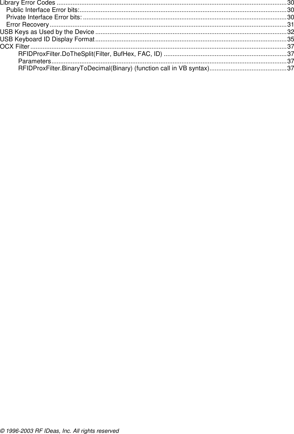 © 1996-2003 RF IDeas, Inc. All rights reserved Library Error Codes ...................................................................................................................................30 Public Interface Error bits:......................................................................................................................30 Private Interface Error bits: ....................................................................................................................30 Error Recovery.......................................................................................................................................31 USB Keys as Used by the Device .............................................................................................................32 USB Keyboard ID Display Format.............................................................................................................35 OCX Filter ..................................................................................................................................................37 RFIDProxFilter.DoTheSplit(Filter, BufHex, FAC, ID) ......................................................................37 Parameters......................................................................................................................................37 RFIDProxFilter.BinaryToDecimal(Binary) (function call in VB syntax)............................................37  