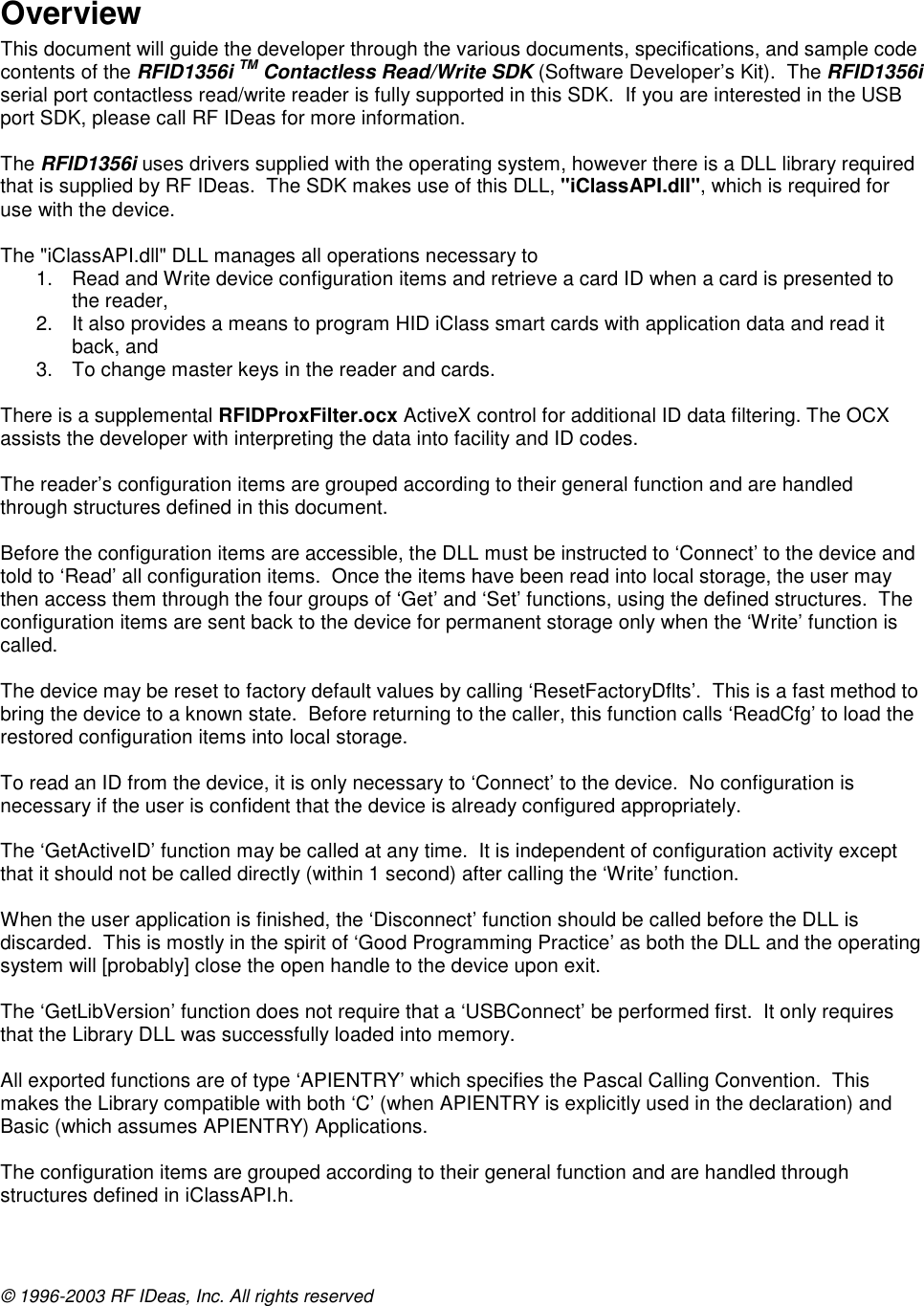 © 1996-2003 RF IDeas, Inc. All rights reserved  Overview This document will guide the developer through the various documents, specifications, and sample code contents of the RFID1356i TM Contactless Read/Write SDK (Software Developer’s Kit).  The RFID1356i  serial port contactless read/write reader is fully supported in this SDK.  If you are interested in the USB port SDK, please call RF IDeas for more information.  The RFID1356i uses drivers supplied with the operating system, however there is a DLL library required that is supplied by RF IDeas.  The SDK makes use of this DLL, &quot;iClassAPI.dll&quot;, which is required for use with the device.   The &quot;iClassAPI.dll&quot; DLL manages all operations necessary to  1.  Read and Write device configuration items and retrieve a card ID when a card is presented to the reader,  2.  It also provides a means to program HID iClass smart cards with application data and read it back, and  3.  To change master keys in the reader and cards.   There is a supplemental RFIDProxFilter.ocx ActiveX control for additional ID data filtering. The OCX assists the developer with interpreting the data into facility and ID codes.  The reader’s configuration items are grouped according to their general function and are handled through structures defined in this document.  Before the configuration items are accessible, the DLL must be instructed to ‘Connect’ to the device and told to ‘Read’ all configuration items.  Once the items have been read into local storage, the user may then access them through the four groups of ‘Get’ and ‘Set’ functions, using the defined structures.  The configuration items are sent back to the device for permanent storage only when the ‘Write’ function is called.  The device may be reset to factory default values by calling ‘ResetFactoryDflts’.  This is a fast method to bring the device to a known state.  Before returning to the caller, this function calls ‘ReadCfg’ to load the restored configuration items into local storage.  To read an ID from the device, it is only necessary to ‘Connect’ to the device.  No configuration is necessary if the user is confident that the device is already configured appropriately.  The ‘GetActiveID’ function may be called at any time.  It is independent of configuration activity except that it should not be called directly (within 1 second) after calling the ‘Write’ function.  When the user application is finished, the ‘Disconnect’ function should be called before the DLL is discarded.  This is mostly in the spirit of ‘Good Programming Practice’ as both the DLL and the operating system will [probably] close the open handle to the device upon exit.  The ‘GetLibVersion’ function does not require that a ‘USBConnect’ be performed first.  It only requires that the Library DLL was successfully loaded into memory.  All exported functions are of type ‘APIENTRY’ which specifies the Pascal Calling Convention.  This makes the Library compatible with both ‘C’ (when APIENTRY is explicitly used in the declaration) and Basic (which assumes APIENTRY) Applications.  The configuration items are grouped according to their general function and are handled through structures defined in iClassAPI.h.  