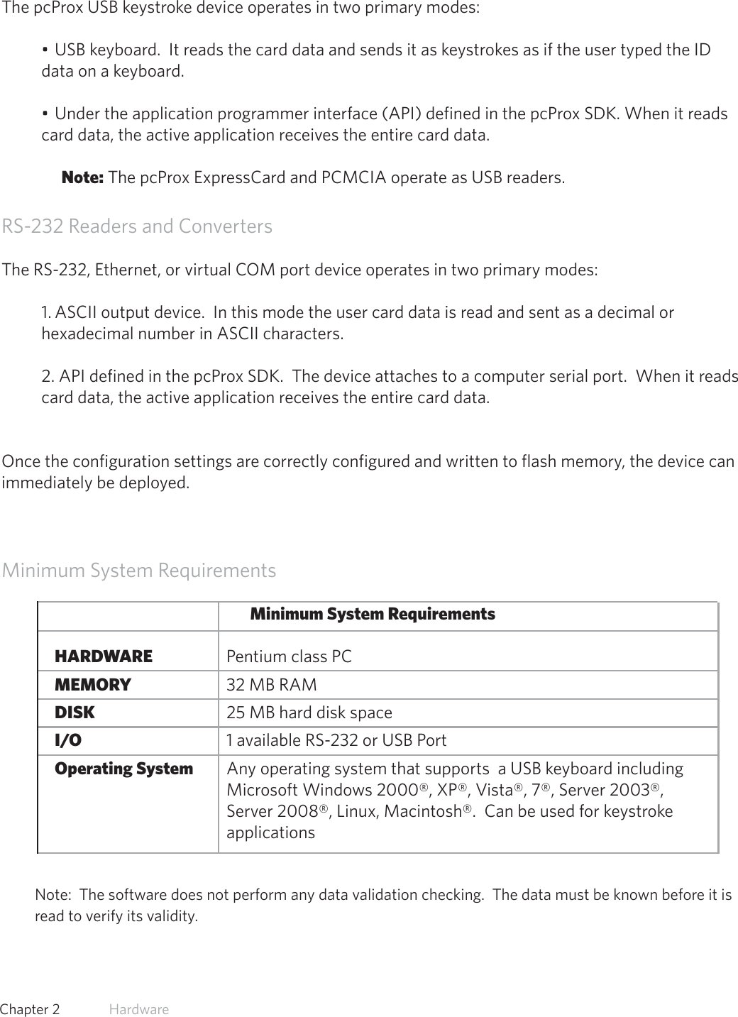 11  Chapter 2   HardwareUSB Readers and Wiegand ConvertersThe pcProx USB keystroke device operates in two primary modes:• USB keyboard.  It reads the card data and sends it as keystrokes as if the user typed the ID data on a keyboard.• Under the application programmer interface (API) defined in the pcProx SDK. When it reads card data, the active application receives the entire card data.Note: The pcProx ExpressCard and PCMCIA operate as USB readers. RS-232 Readers and ConvertersThe RS-232, Ethernet, or virtual COM port device operates in two primary modes:  1. ASCII output device.  In this mode the user card data is read and sent as a decimal or hexadecimal number in ASCII characters.2. API defined in the pcProx SDK.  The device attaches to a computer serial port.  When it reads card data, the active application receives the entire card data.Once the configuration settings are correctly configured and written to flash memory, the device can immediately be deployed.Minimum System RequirementsMinimum System Requirements HARDWARE       Pentium class PC MEMORY       32 MB RAM DISK         25 MB hard disk space I/O         1 available RS-232 or USB Port Operating System     Any operating system that supports  a USB keyboard including                      Microsoft Windows 2000®, XP®, Vista®, 7®, Server 2003®,            Server 2008®, Linux, Macintosh®.  Can be used for keystroke        applicationsNote:  The software does not perform any data validation checking.  The data must be known before it is read to verify its validity.