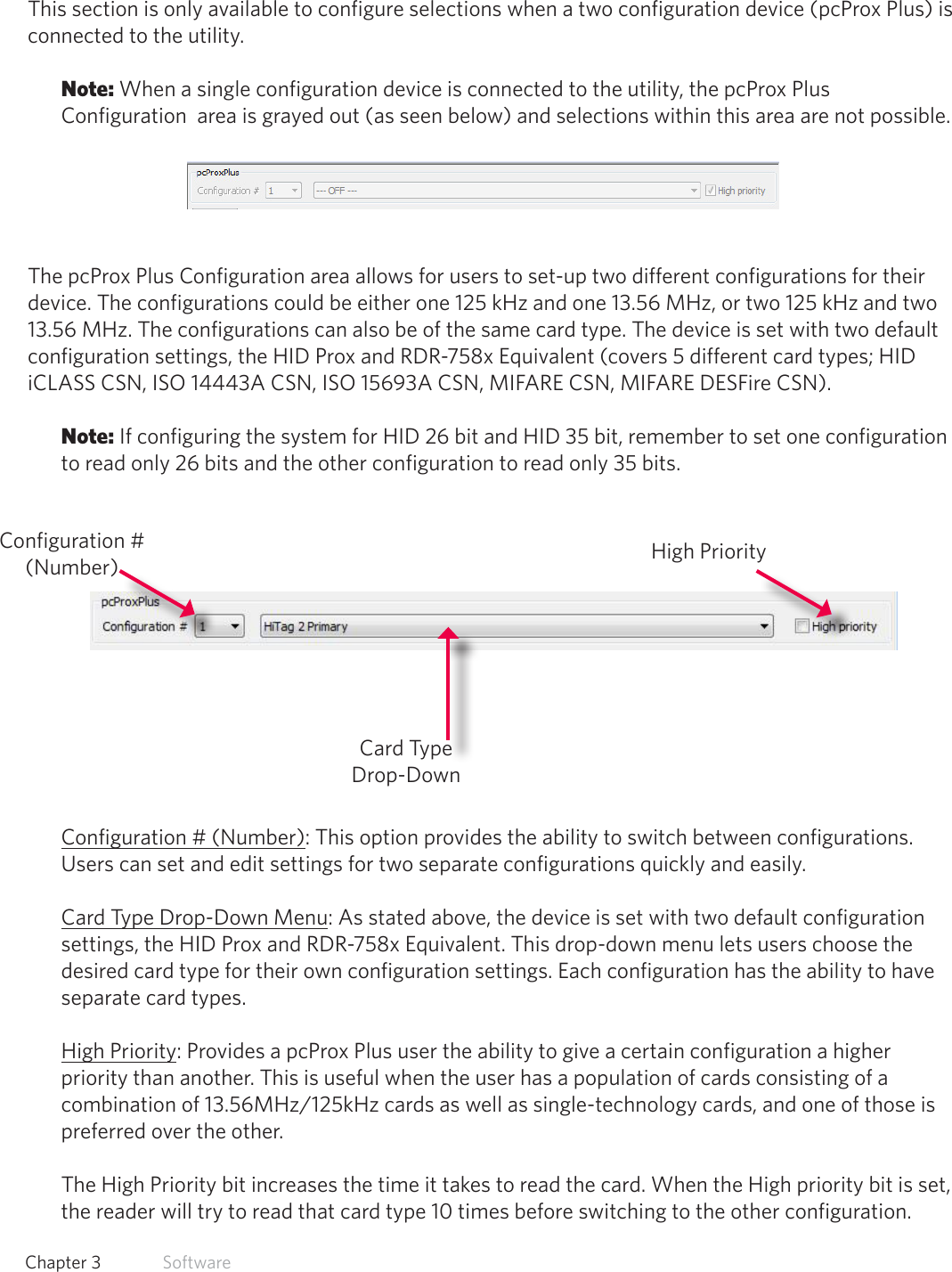 22  Chapter 3   SoftwarepcProx Plus ConfigurationThis section is only available to configure selections when a two configuration device (pcProx Plus) is connected to the utility. Note: When a single configuration device is connected to the utility, the pcProx Plus Configuration  area is grayed out (as seen below) and selections within this area are not possible.The pcProx Plus Configuration area allows for users to set-up two different configurations for their device. The configurations could be either one 125 kHz and one 13.56 MHz, or two 125 kHz and two 13.56 MHz. The configurations can also be of the same card type. The device is set with two default configuration settings, the HID Prox and RDR-758x Equivalent (covers 5 different card types; HID iCLASS CSN, ISO 14443A CSN, ISO 15693A CSN, MIFARE CSN, MIFARE DESFire CSN). Note: If configuring the system for HID 26 bit and HID 35 bit, remember to set one configuration to read only 26 bits and the other configuration to read only 35 bits. Configuration # (Number): This option provides the ability to switch between configurations. Users can set and edit settings for two separate configurations quickly and easily.Card Type Drop-Down Menu: As stated above, the device is set with two default configuration settings, the HID Prox and RDR-758x Equivalent. This drop-down menu lets users choose the desired card type for their own configuration settings. Each configuration has the ability to have separate card types. High Priority: Provides a pcProx Plus user the ability to give a certain configuration a higher                  priority  than  another.  This  is  useful  when  the  user  has  a  population  of  cards  consisting  of  a                                                                                                               combination of 13.56MHz/125kHz cards as well as single-technology cards, and one of those is preferred over the other.  The High Priority bit increases the time it takes to read the card. When the High priority bit is set, the reader will try to read that card type 10 times before switching to the other configuration. Configuration # (Number)Card Type Drop-DownHigh Priority