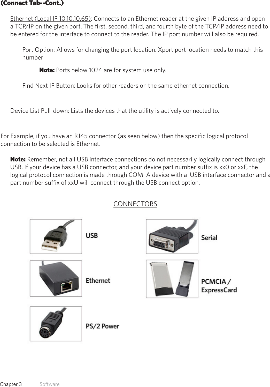 24  Chapter 3   Software(Connect Tab--Cont.)Ethernet (Local IP 10.10.10.65): Connects to an Ethernet reader at the given IP address and open a TCP/IP on the given port. The first, second, third, and fourth byte of the TCP/IP address need to be entered for the interface to connect to the reader. The IP port number will also be required. Port Option: Allows for changing the port location. Xport port location needs to match this number Note: Ports below 1024 are for system use only.Find Next IP Button: Looks for other readers on the same ethernet connection.Device List Pull-down: Lists the devices that the utility is actively connected to.For Example, if you have an RJ45 connector (as seen below) then the specific logical protocol connection to be selected is Ethernet. Note: Remember, not all USB interface connections do not necessarily logically connect through USB. If your device has a USB connector, and your device part number suffix is xx0 or xxF, the logical protocol connection is made through COM. A device with a  USB interface connector and a part number suffix of xxU will connect through the USB connect option.CONNECTORS