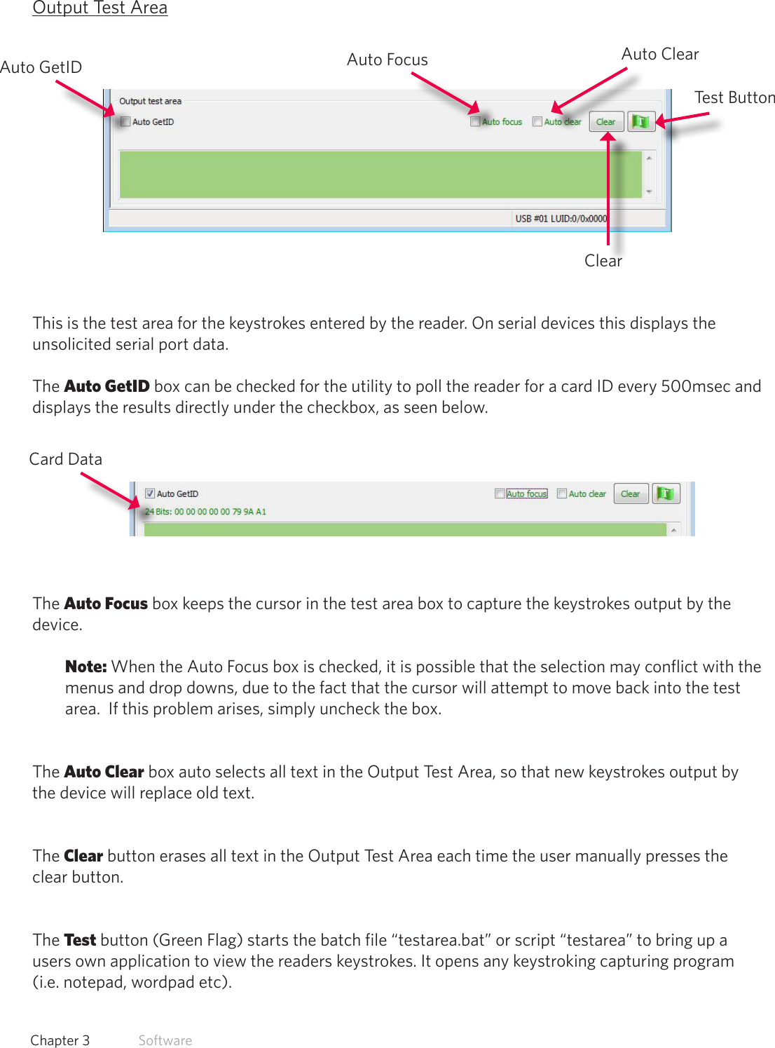 25  Chapter 3   SoftwareOutput Test AreaThis is the test area for the keystrokes entered by the reader. On serial devices this displays the unsolicited serial port data.The Auto GetID box can be checked for the utility to poll the reader for a card ID every 500msec and displays the results directly under the checkbox, as seen below.The Auto Focus box keeps the cursor in the test area box to capture the keystrokes output by the device. Note: When the Auto Focus box is checked, it is possible that the selection may conflict with the menus and drop downs, due to the fact that the cursor will attempt to move back into the test area.  If this problem arises, simply uncheck the box. The Auto Clear box auto selects all text in the Output Test Area, so that new keystrokes output by the device will replace old text.The Clear button erases all text in the Output Test Area each time the user manually presses the clear button. The Test button (Green Flag) starts the batch file “testarea.bat” or script “testarea” to bring up a users own application to view the readers keystrokes. It opens any keystroking capturing program (i.e. notepad, wordpad etc).Card DataAuto GetID Auto FocusClearTest ButtonAuto Clear