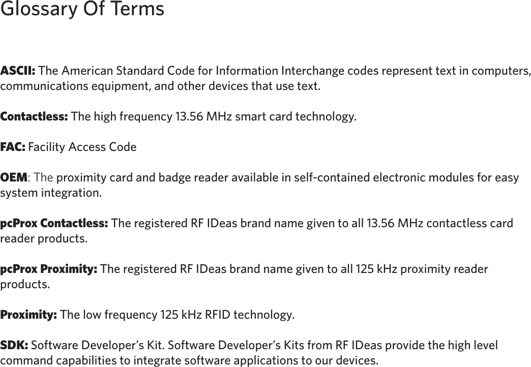 3ASCII: The American Standard Code for Information Interchange codes represent text in computers, communications equipment, and other devices that use text. Contactless: The high frequency 13.56 MHz smart card technology.FAC: Facility Access CodeOEM: The proximity card and badge reader available in self-contained electronic modules for easy system integration.pcProx Contactless: The registered RF IDeas brand name given to all 13.56 MHz contactless card reader products. pcProx Proximity: The registered RF IDeas brand name given to all 125 kHz proximity reader      products. Proximity: The low frequency 125 kHz RFID technology. SDK: Software Developer’s Kit. Software Developer’s Kits from RF IDeas provide the high level command capabilities to integrate software applications to our devices.Glossary Of Terms