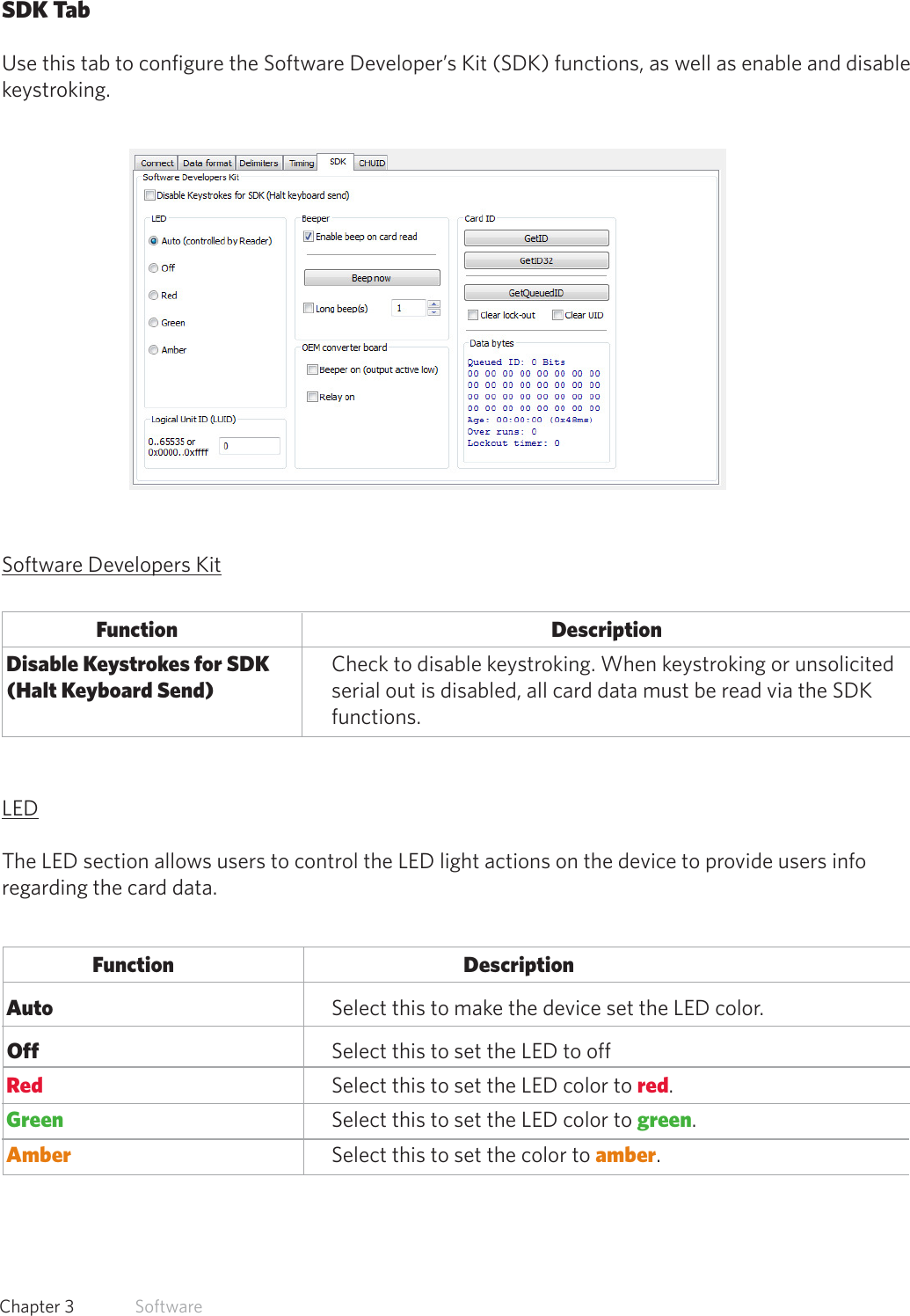 31  Chapter 3   SoftwareSDK TabUse this tab to configure the Software Developer’s Kit (SDK) functions, as well as enable and disable keystroking.Software Developers Kit          Function                                                        Description Disable Keystrokes for SDK  Check to disable keystroking. When keystroking or unsolicited   (Halt Keyboard Send)    serial out is disabled, all card data must be read via the SDK       functions.   LEDThe LED section allows users to control the LED light actions on the device to provide users info regarding the card data.Function      Description Auto       Select this to make the device set the LED color. Off     Select this to set the LED to off Red           Select this to set the LED color to red. Green         Select this to set the LED color to green. Amber    Select this to set the color to amber.