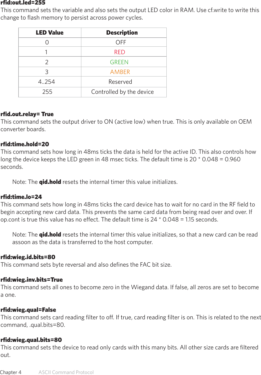 rfid:out.led=255This command sets the variable and also sets the output LED color in RAM. Use cf.write to write thischange to flash memory to persist across power cycles.               LED Value                           Description0                      OFF1                     RED2                  GREEN3                  AMBER4..254                Reserved   255                Controlled by the devicerfid.out.relay= TrueThis command sets the output driver to ON (active low) when true. This is only available on OEMconverter boards.rfid:time.hold=20This command sets how long in 48ms ticks the data is held for the active ID. This also controls howlong the device keeps the LED green in 48 msec ticks. The default time is 20 * 0.048 = 0.960seconds.Note: The qid.hold resets the internal timer this value initializes.rfid:time.lo=24This command sets how long in 48ms ticks the card device has to wait for no card in the RF field tobegin accepting new card data. This prevents the same card data from being read over and over. Ifop.cont is true this value has no effect. The default time is 24 * 0.048 = 1.15 seconds.Note: The qid.hold resets the internal timer this value initializes, so that a new card can be read assoon as the data is transferred to the host computer.rfid:wieg.id.bits=80This command sets byte reversal and also defines the FAC bit size.rfid:wieg.inv.bits=TrueThis command sets all ones to become zero in the Wiegand data. If false, all zeros are set to becomea one.rfid:wieg.qual=FalseThis command sets card reading filter to off. If true, card reading filter is on. This is related to the nextcommand, .qual.bits=80.rfid:wieg.qual.bits=80This command sets the device to read only cards with this many bits. All other size cards are filteredout.57  Chapter 4   ASCII Command Protocol