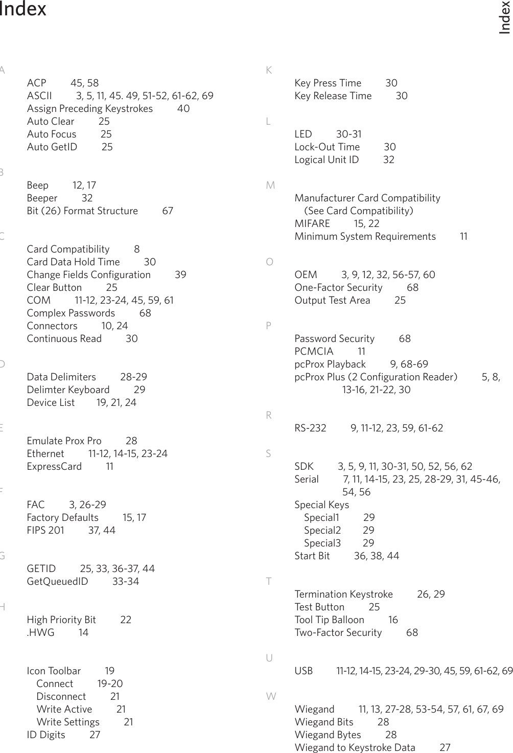 IndexIndex66AACP          45, 58ASCII          3, 5, 11, 45. 49, 51-52, 61-62, 69Assign Preceding Keystrokes          40Auto Clear          25Auto Focus          25Auto GetID          25BBeep          12, 17Beeper          32Bit (26) Format Structure          67      CCard Compatibility          8Card Data Hold Time          30Change Fields Configuration          39Clear Button          25COM          11-12, 23-24, 45, 59, 61 Complex Passwords          68Connectors          10, 24Continuous Read          30         DData Delimiters          28-29Delimter Keyboard          29Device List         19, 21, 24EEmulate Prox Pro          28Ethernet          11-12, 14-15, 23-24ExpressCard          11FFAC          3, 26-29 Factory Defaults          15, 17FIPS 201          37, 44GGETID          25, 33, 36-37, 44GetQueuedID          33-34   HHigh Priority Bit          22.HWG          14IIcon Toolbar          19  Connect          19-20  Disconnect          21  Write Active          21  Write Settings          21ID Digits          27KKey Press Time          30Key Release Time          30LLED          30-31         Lock-Out Time          30Logical Unit ID          32MManufacturer Card Compatibility          (See Card Compatibility)MIFARE          15, 22          Minimum System Requirements          11OOEM          3, 9, 12, 32, 56-57, 60One-Factor Security          68Output Test Area          25 PPassword Security          68     PCMCIA          11pcProx Playback          9, 68-69pcProx Plus (2 Configuration Reader)          5, 8,      13-16, 21-22, 30    RRS-232          9, 11-12, 23, 59, 61-62           SSDK          3, 5, 9, 11, 30-31, 50, 52, 56, 62Serial          7, 11, 14-15, 23, 25, 28-29, 31, 45-46,      54, 56Special Keys  Special1          29  Special2         29  Special3         29Start Bit          36, 38, 44TTermination Keystroke          26, 29Test Button          25Tool Tip Balloon          16Two-Factor Security          68UUSB          11-12, 14-15, 23-24, 29-30, 45, 59, 61-62, 69WWiegand          11, 13, 27-28, 53-54, 57, 61, 67, 69Wiegand Bits          28 Wiegand Bytes          28Wiegand to Keystroke Data          27         