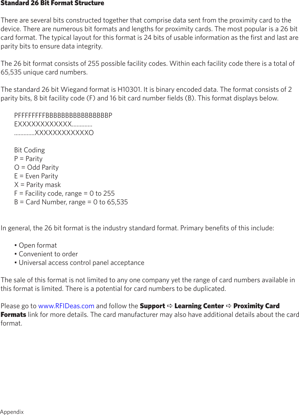AppendixStandard 26 Bit Format StructureThere are several bits constructed together that comprise data sent from the proximity card to thedevice. There are numerous bit formats and lengths for proximity cards. The most popular is a 26 bitcard format. The typical layout for this format is 24 bits of usable information as the first and last areparity bits to ensure data integrity.The 26 bit format consists of 255 possible facility codes. Within each facility code there is a total of65,535 unique card numbers.The standard 26 bit Wiegand format is H10301. It is binary encoded data. The format consists of 2parity bits, 8 bit facility code (F) and 16 bit card number fields (B). This format displays below.PFFFFFFFFBBBBBBBBBBBBBBBBPEXXXXXXXXXXXX..........................XXXXXXXXXXXXOBit CodingP = ParityO = Odd ParityE = Even ParityX = Parity maskF = Facility code, range = 0 to 255B = Card Number, range = 0 to 65,535In general, the 26 bit format is the industry standard format. Primary benefits of this include:• Open format• Convenient to order• Universal access control panel acceptanceThe sale of this format is not limited to any one company yet the range of card numbers available inthis format is limited. There is a potential for card numbers to be duplicated.Please go to www.RFIDeas.com and follow the Support a Learning Center a Proximity CardFormats link for more details. The card manufacturer may also have additional details about the cardformat. 67  Appendix
