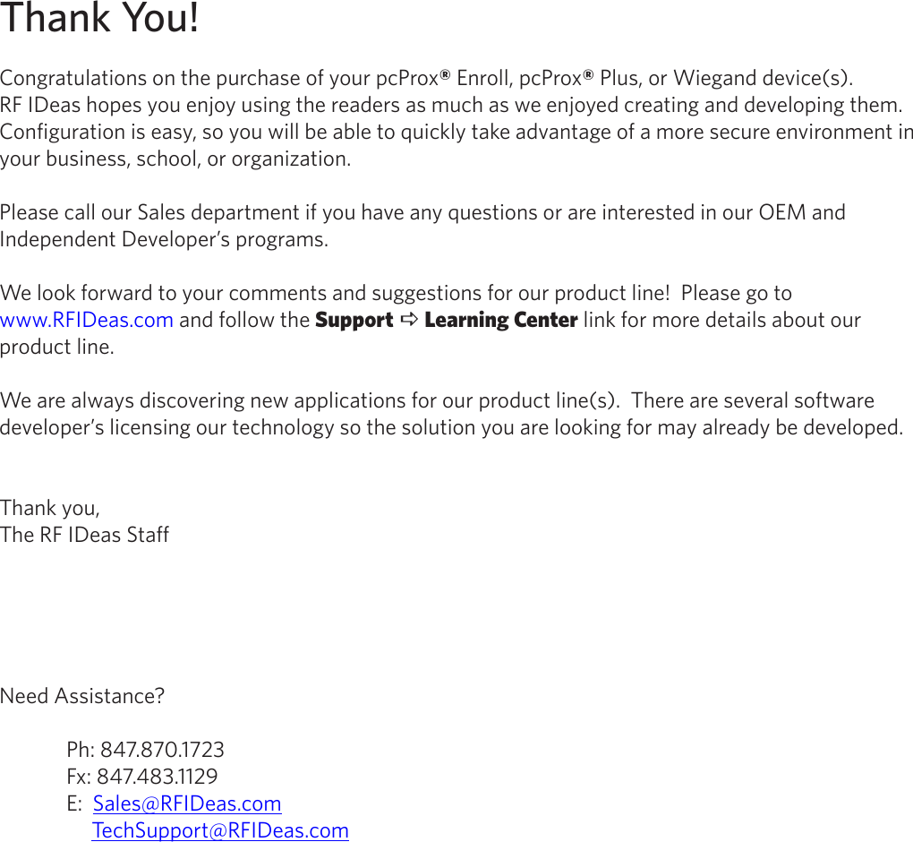 Thank You!Congratulations on the purchase of your pcProx® Enroll, pcProx® Plus, or Wiegand device(s).            RF IDeas hopes you enjoy using the readers as much as we enjoyed creating and developing them.  Configuration is easy, so you will be able to quickly take advantage of a more secure environment in your business, school, or organization.Please call our Sales department if you have any questions or are interested in our OEM and Independent Developer’s programs.We look forward to your comments and suggestions for our product line!  Please go to www.RFIDeas.com and follow the Support a Learning Center link for more details about our product line.We are always discovering new applications for our product line(s).  There are several software developer’s licensing our technology so the solution you are looking for may already be developed.Thank you,The RF IDeas StaffNeed Assistance?  Ph: 847.870.1723  Fx: 847.483.1129  E:  Sales@RFIDeas.com       TechSupport@RFIDeas.com2