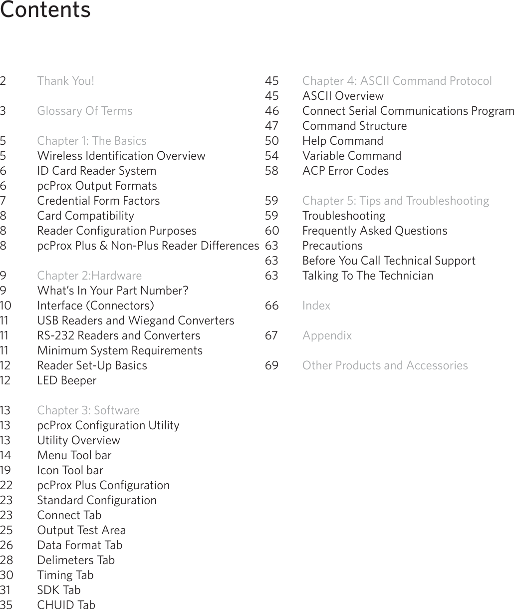 4Contents2  Thank You! 3  Glossary Of Terms5  Chapter 1: The Basics 5  Wireless Identification Overview6  ID Card Reader System6  pcProx Output Formats 7  Credential Form Factors8  Card Compatibility8  Reader Configuration Purposes8  pcProx Plus &amp; Non-Plus Reader Differences9  Chapter 2:Hardware 9  What’s In Your Part Number? 10  Interface (Connectors)11  USB Readers and Wiegand Converters 11  RS-232 Readers and Converters11  Minimum System Requirements12  Reader Set-Up Basics12  LED Beeper13  Chapter 3: Software13  pcProx Configuration Utility13   Utility Overview 14   Menu Tool bar 19  Icon Tool bar22  pcProx Plus Configuration23  Standard Configuration 23  Connect Tab25  Output Test Area26  Data Format Tab28  Delimeters Tab30  Timing Tab31  SDK Tab35  CHUID Tab45  Chapter 4: ASCII Command Protocol45  ASCII Overview46  Connect Serial Communications Program47  Command Structure50  Help Command54  Variable Command58  ACP Error Codes59  Chapter 5: Tips and Troubleshooting59 Troubleshooting60  Frequently Asked Questions63 Precautions63  Before You Call Technical Support63  Talking To The Technician   66  Index67  Appendix 69  Other Products and Accessories
