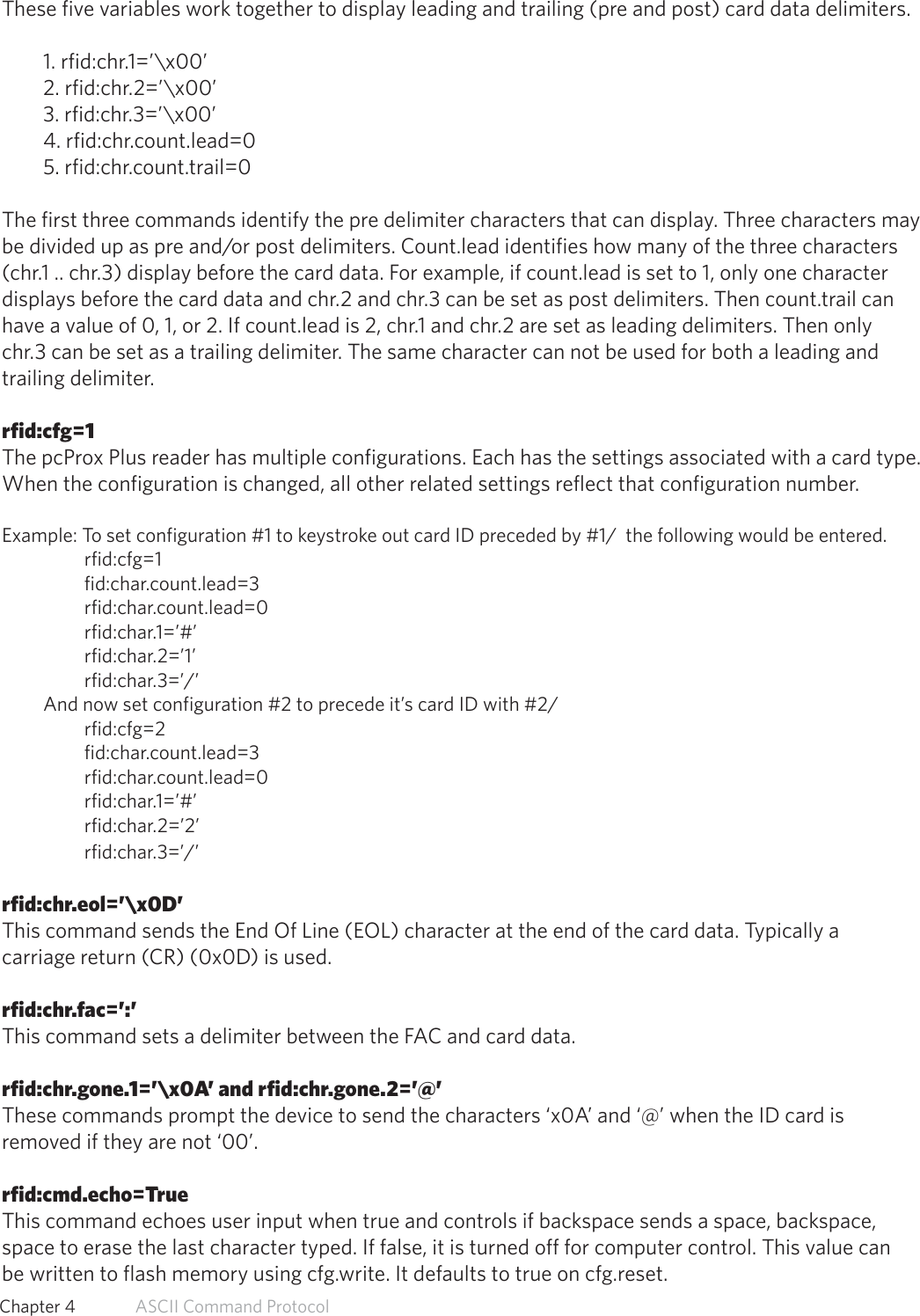 These five variables work together to display leading and trailing (pre and post) card data delimiters.1. rfid:chr.1=’\x00’2. rfid:chr.2=’\x00’3. rfid:chr.3=’\x00’4. rfid:chr.count.lead=05. rfid:chr.count.trail=0The first three commands identify the pre delimiter characters that can display. Three characters maybe divided up as pre and/or post delimiters. Count.lead identifies how many of the three characters(chr.1 .. chr.3) display before the card data. For example, if count.lead is set to 1, only one characterdisplays before the card data and chr.2 and chr.3 can be set as post delimiters. Then count.trail canhave a value of 0, 1, or 2. If count.lead is 2, chr.1 and chr.2 are set as leading delimiters. Then onlychr.3 can be set as a trailing delimiter. The same character can not be used for both a leading andtrailing delimiter.rfid:cfg=1The pcProx Plus reader has multiple configurations. Each has the settings associated with a card type. When the configuration is changed, all other related settings reflect that configuration number.Example: To set configuration #1 to keystroke out card ID preceded by #1/  the following would be entered.rfid:cfg=1fid:char.count.lead=3rfid:char.count.lead=0rfid:char.1=’#’rfid:char.2=’1’rfid:char.3=’/’And now set configuration #2 to precede it’s card ID with #2/rfid:cfg=2fid:char.count.lead=3rfid:char.count.lead=0rfid:char.1=’#’rfid:char.2=’2’rfid:char.3=’/’rfid:chr.eol=’\x0D’This command sends the End Of Line (EOL) character at the end of the card data. Typically acarriage return (CR) (0x0D) is used.rfid:chr.fac=’:’This command sets a delimiter between the FAC and card data.rfid:chr.gone.1=’\x0A’ and rfid:chr.gone.2=’@’These commands prompt the device to send the characters ‘x0A’ and ‘@’ when the ID card isremoved if they are not ‘00’.rfid:cmd.echo=TrueThis command echoes user input when true and controls if backspace sends a space, backspace,space to erase the last character typed. If false, it is turned off for computer control. This value canbe written to flash memory using cfg.write. It defaults to true on cfg.reset.55  Chapter 4   ASCII Command Protocol