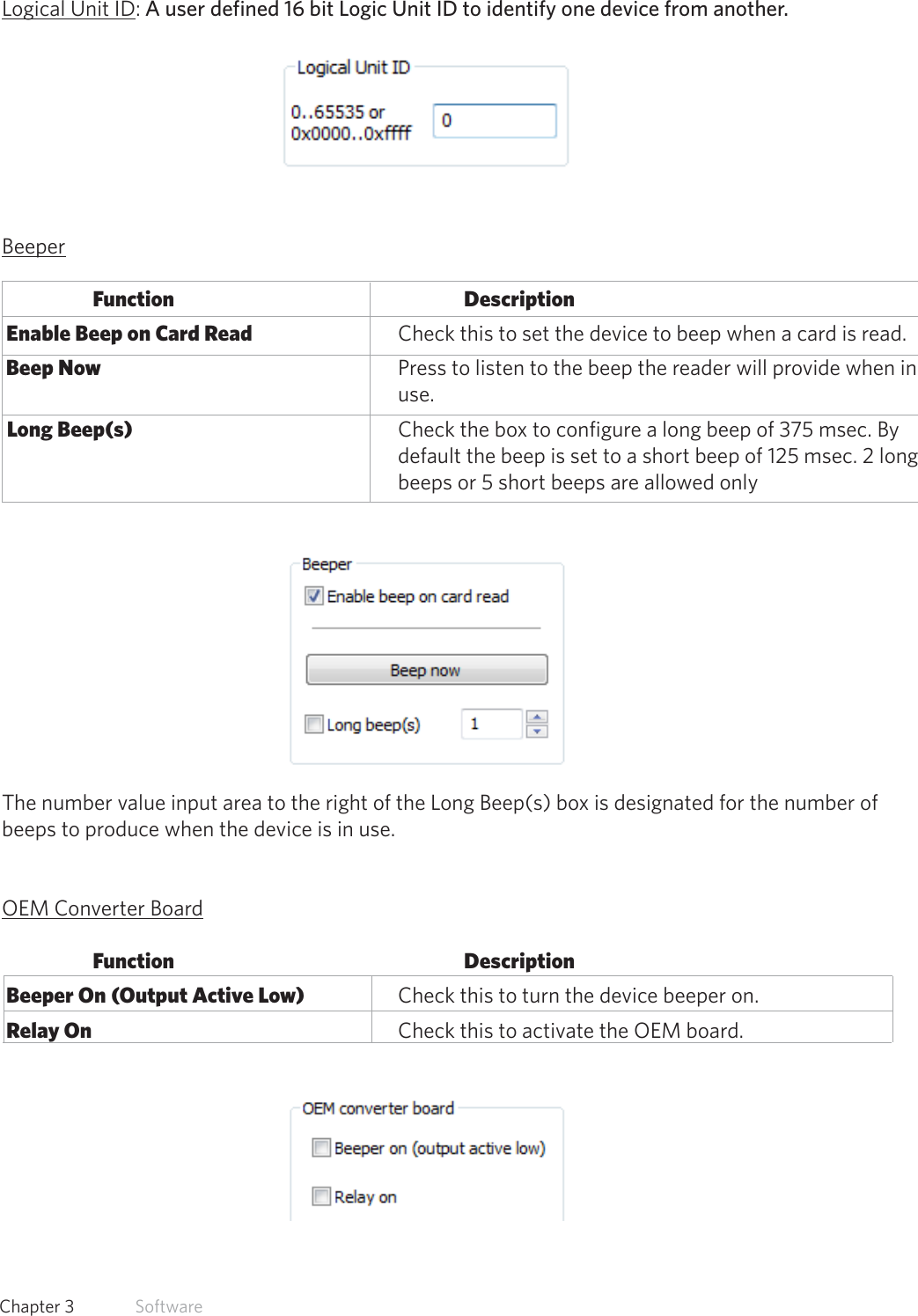 32  Chapter 3   SoftwareLogical Unit ID: A user defined 16 bit Logic Unit ID to identify one device from another. BeeperFunction      Description Enable Beep on Card Read       Check this to set the device to beep when a card is read. Beep Now          Press to listen to the beep the reader will provide when in        use.  Long Beep(s)         Check the box to configure a long beep of 375 msec. By              default the beep is set to a short beep of 125 msec. 2 long              beeps or 5 short beeps are allowed onlyThe number value input area to the right of the Long Beep(s) box is designated for the number of beeps to produce when the device is in use.OEM Converter BoardFunction      Description Beeper On (Output Active Low)    Check this to turn the device beeper on. Relay On          Check this to activate the OEM board.