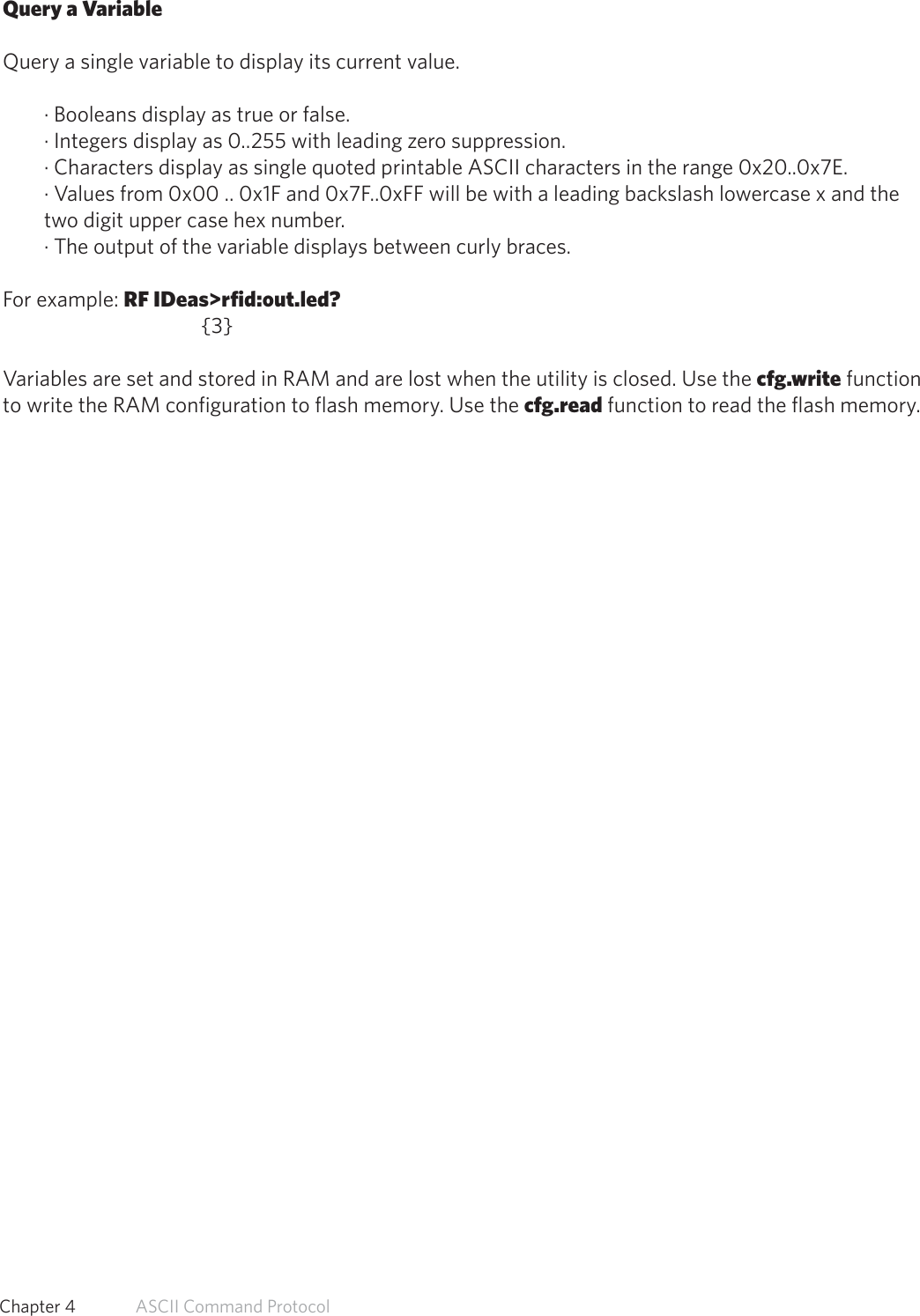 Query a VariableQuery a single variable to display its current value.· Booleans display as true or false.· Integers display as 0..255 with leading zero suppression.· Characters display as single quoted printable ASCII characters in the range 0x20..0x7E.· Values from 0x00 .. 0x1F and 0x7F..0xFF will be with a leading backslash lowercase x and thetwo digit upper case hex number.· The output of the variable displays between curly braces.For example: RF IDeas&gt;rfid:out.led?   {3}Variables are set and stored in RAM and are lost when the utility is closed. Use the cfg.write functionto write the RAM configuration to flash memory. Use the cfg.read function to read the flash memory.49  Chapter 4   ASCII Command Protocol