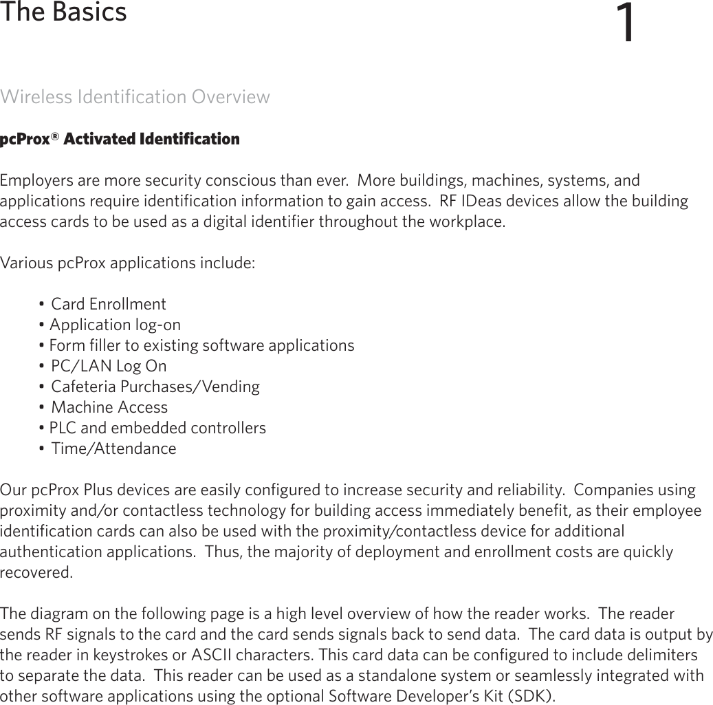 5Wireless Identification OverviewpcProx® Activated IdentificationEmployers are more security conscious than ever.  More buildings, machines, systems, and applications require identification information to gain access.  RF IDeas devices allow the building access cards to be used as a digital identifier throughout the workplace.Various pcProx applications include:• Card Enrollment• Application log-on• Form filler to existing software applications• PC/LAN Log On• Cafeteria Purchases/Vending• Machine Access• PLC and embedded controllers• Time/AttendanceOur pcProx Plus devices are easily configured to increase security and reliability.  Companies using proximity and/or contactless technology for building access immediately benefit, as their employee identification cards can also be used with the proximity/contactless device for additional authentication applications.  Thus, the majority of deployment and enrollment costs are quickly recovered.The diagram on the following page is a high level overview of how the reader works.  The reader sends RF signals to the card and the card sends signals back to send data.  The card data is output by the reader in keystrokes or ASCII characters. This card data can be configured to include delimiters to separate the data.  This reader can be used as a standalone system or seamlessly integrated with other software applications using the optional Software Developer’s Kit (SDK).1The Basics