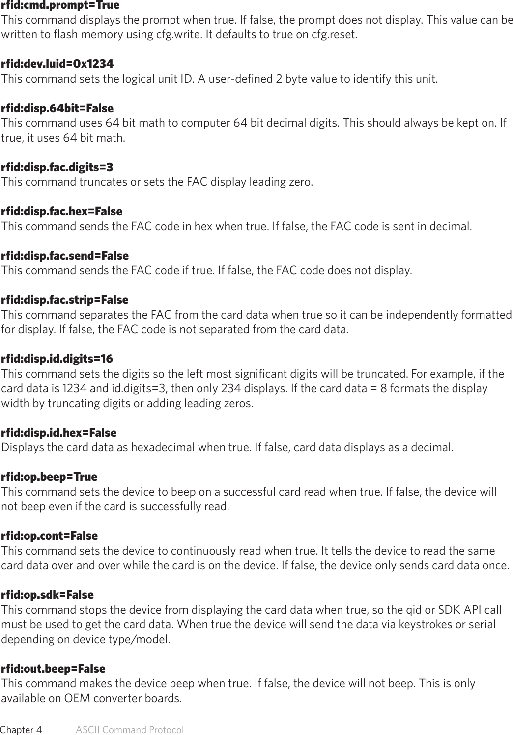 rfid:cmd.prompt=TrueThis command displays the prompt when true. If false, the prompt does not display. This value can bewritten to flash memory using cfg.write. It defaults to true on cfg.reset.rfid:dev.luid=0x1234This command sets the logical unit ID. A user-defined 2 byte value to identify this unit.rfid:disp.64bit=FalseThis command uses 64 bit math to computer 64 bit decimal digits. This should always be kept on. Iftrue, it uses 64 bit math.rfid:disp.fac.digits=3This command truncates or sets the FAC display leading zero.rfid:disp.fac.hex=FalseThis command sends the FAC code in hex when true. If false, the FAC code is sent in decimal.rfid:disp.fac.send=FalseThis command sends the FAC code if true. If false, the FAC code does not display.rfid:disp.fac.strip=FalseThis command separates the FAC from the card data when true so it can be independently formattedfor display. If false, the FAC code is not separated from the card data.rfid:disp.id.digits=16This command sets the digits so the left most significant digits will be truncated. For example, if thecard data is 1234 and id.digits=3, then only 234 displays. If the card data = 8 formats the displaywidth by truncating digits or adding leading zeros.rfid:disp.id.hex=FalseDisplays the card data as hexadecimal when true. If false, card data displays as a decimal.rfid:op.beep=TrueThis command sets the device to beep on a successful card read when true. If false, the device willnot beep even if the card is successfully read.rfid:op.cont=FalseThis command sets the device to continuously read when true. It tells the device to read the samecard data over and over while the card is on the device. If false, the device only sends card data once.rfid:op.sdk=FalseThis command stops the device from displaying the card data when true, so the qid or SDK API callmust be used to get the card data. When true the device will send the data via keystrokes or serialdepending on device type/model.rfid:out.beep=FalseThis command makes the device beep when true. If false, the device will not beep. This is onlyavailable on OEM converter boards.56  Chapter 4   ASCII Command Protocol