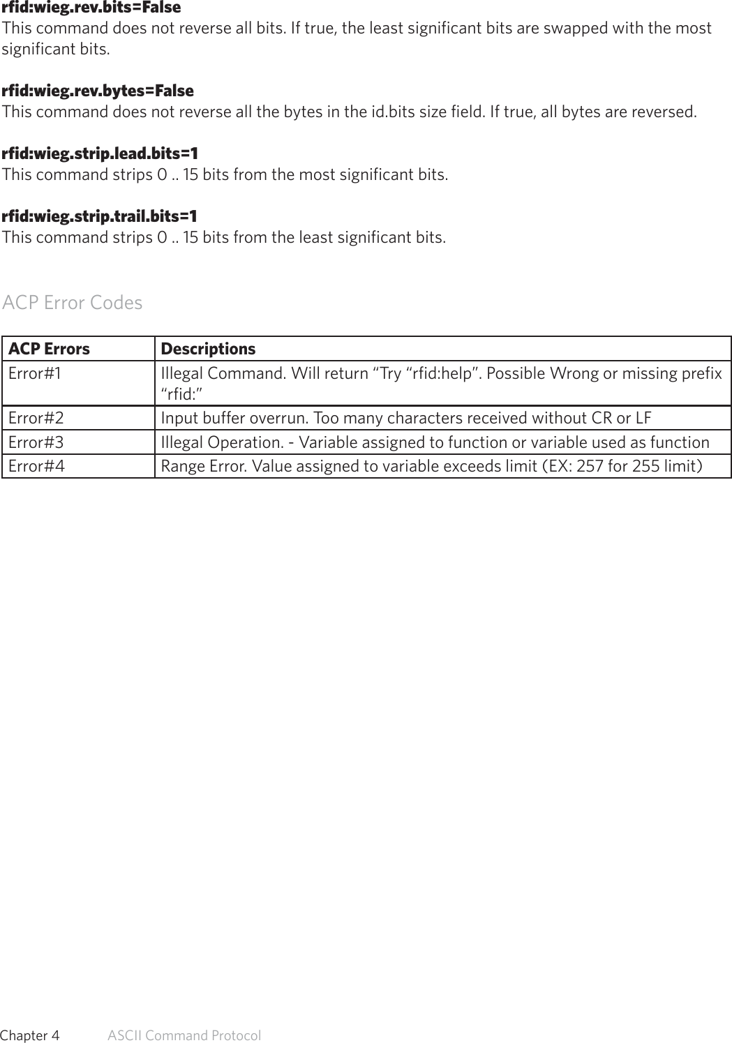 rfid:wieg.rev.bits=FalseThis command does not reverse all bits. If true, the least significant bits are swapped with the mostsignificant bits.rfid:wieg.rev.bytes=FalseThis command does not reverse all the bytes in the id.bits size field. If true, all bytes are reversed.rfid:wieg.strip.lead.bits=1This command strips 0 .. 15 bits from the most significant bits.rfid:wieg.strip.trail.bits=1This command strips 0 .. 15 bits from the least significant bits.ACP Error CodesACP Errors DescriptionsError#1 Illegal Command. Will return “Try “rfid:help”. Possible Wrong or missing prefix “rfid:”Error#2 Input buffer overrun. Too many characters received without CR or LFError#3 Illegal Operation. - Variable assigned to function or variable used as functionError#4 Range Error. Value assigned to variable exceeds limit (EX: 257 for 255 limit)58  Chapter 4   ASCII Command Protocol