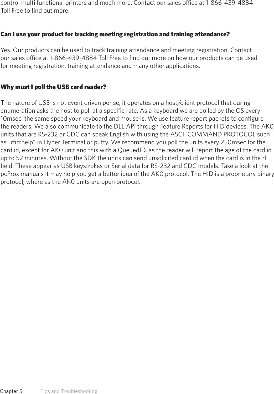 control multi functional printers and much more. Contact our sales office at 1-866-439-4884Toll Free to find out more.Can I use your product for tracking meeting registration and training attendance?Yes. Our products can be used to track training attendance and meeting registration. Contactour sales office at 1-866-439-4884 Toll Free to find out more on how our products can be usedfor meeting registration, training attendance and many other applications.Why must I poll the USB card reader?The nature of USB is not event driven per se, it operates on a host/client protocol that during enumeration asks the host to poll at a specific rate. As a keyboard we are polled by the OS every 10msec, the same speed your keyboard and mouse is. We use feature report packets to configure the readers. We also communicate to the DLL API through Feature Reports for HID devices. The AK0 units that are RS-232 or CDC can speak English with using the ASCII COMMAND PROTOCOL such as “rfid:help” in Hyper Terminal or putty. We recommend you poll the units every 250msec for the card id, except for AK0 unit and this with a QueuedID, as the reader will report the age of the card id up to 52 minutes. Without the SDK the units can send unsolicited card id when the card is in the rf field. These appear as USB keystrokes or Serial data for RS-232 and CDC models. Take a look at the pcProx manuals it may help you get a better idea of the AK0 protocol. The HID is a proprietary binary protocol, where as the AK0 units are open protocol.62  Chapter 5   Tips and Troubleshooting