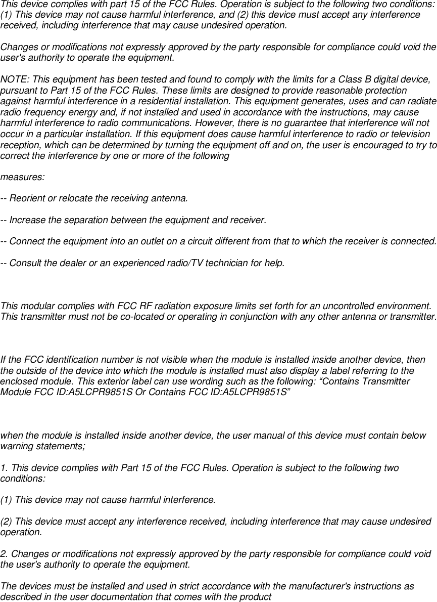 This device complies with part 15 of the FCC Rules. Operation is subject to the following two conditions: (1) This device may not cause harmful interference, and (2) this device must accept any interference received, including interference that may cause undesired operation. Changes or modifications not expressly approved by the party responsible for compliance could void the user&apos;s authority to operate the equipment. NOTE: This equipment has been tested and found to comply with the limits for a Class B digital device, pursuant to Part 15 of the FCC Rules. These limits are designed to provide reasonable protection against harmful interference in a residential installation. This equipment generates, uses and can radiate radio frequency energy and, if not installed and used in accordance with the instructions, may cause harmful interference to radio communications. However, there is no guarantee that interference will not occur in a particular installation. If this equipment does cause harmful interference to radio or television reception, which can be determined by turning the equipment off and on, the user is encouraged to try to correct the interference by one or more of the following measures: -- Reorient or relocate the receiving antenna. -- Increase the separation between the equipment and receiver. -- Connect the equipment into an outlet on a circuit different from that to which the receiver is connected. -- Consult the dealer or an experienced radio/TV technician for help.  This modular complies with FCC RF radiation exposure limits set forth for an uncontrolled environment. This transmitter must not be co-located or operating in conjunction with any other antenna or transmitter.   If the FCC identification number is not visible when the module is installed inside another device, then the outside of the device into which the module is installed must also display a label referring to the enclosed module. This exterior label can use wording such as the following: “Contains Transmitter Module FCC ID:A5LCPR9851S Or Contains FCC ID:A5LCPR9851S”  when the module is installed inside another device, the user manual of this device must contain below warning statements; 1. This device complies with Part 15 of the FCC Rules. Operation is subject to the following two conditions: (1) This device may not cause harmful interference. (2) This device must accept any interference received, including interference that may cause undesired operation. 2. Changes or modifications not expressly approved by the party responsible for compliance could void the user&apos;s authority to operate the equipment. The devices must be installed and used in strict accordance with the manufacturer&apos;s instructions as described in the user documentation that comes with the product  