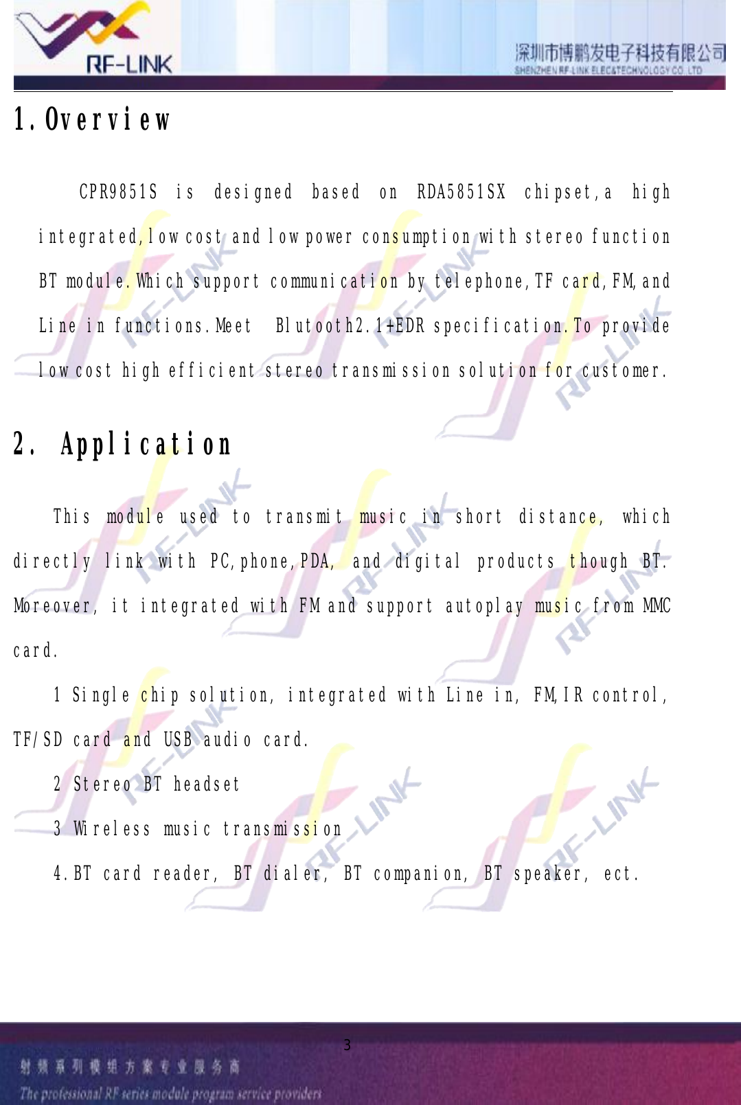 31.OverviewCPR9851SisdesignedbasedonRDA5851SXchipset,ahighintegrated,lowcostandlowpowerconsumptionwithstereofunctionBTmodule.Whichsupportcommunicationbytelephone,TFcard,FM,andLineinfunctions.MeetBlutooth2.1+EDRspecification.Toprovidelowcosthighefficientstereotransmissionsolutionforcustomer.2.ApplicationThismoduleusedtotransmitmusicinshortdistance,whichdirectlylinkwithPC,phone,PDA,anddigitalproductsthoughBT.Moreover,itintegratedwithFMandsupportautoplaymusicfromMMCcard.1Singlechipsolution,integratedwithLinein,FM,IRcontrol,TF/SDcardandUSBaudiocard.2StereoBTheadset3Wirelessmusictransmission4.BTcardreader,BTdialer,BTcompanion,BTspeaker,ect.