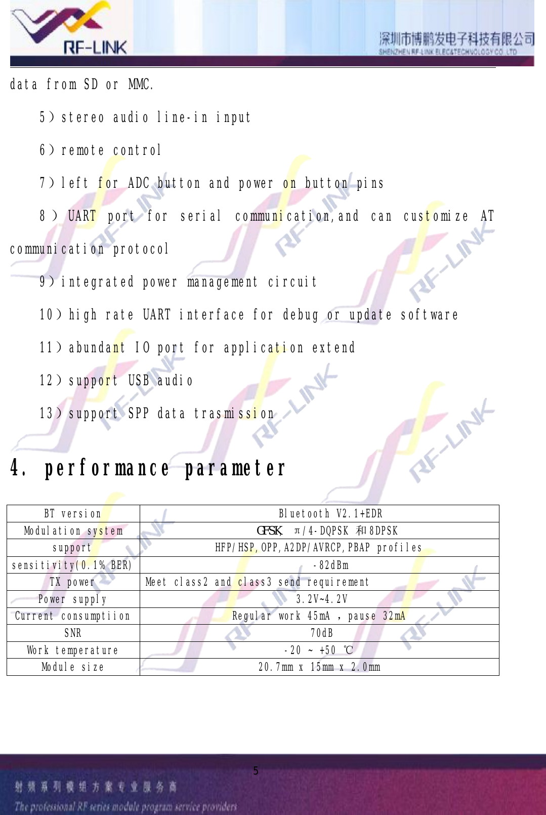 5datafromSDorMMC.5）stereoaudioline-ininput6）remotecontrol7）leftforADCbuttonandpoweronbuttonpins8）UARTportforserialcommunication,andcancustomizeATcommunicationprotocol9）integratedpowermanagementcircuit10）highrateUARTinterfacefordebugorupdatesoftware11）abundantIOportforapplicationextend12）supportUSBaudio13）supportSPPdatatrasmission4.performanceparameterBTversion BluetoothV2.1+EDRModulationsystem　　　　　　　　　　　　　　　　　　　　　　　ＧＦＳＫ,π/4-DQPSK 和8DPSKsupport HFP/HSP,OPP,A2DP/AVRCP,PBAPprofilessensitivity(0.1%BER) -82dBmTXpower Meetclass2andclass3sendrequirementPowersupply 3.2V~4.2VCurrentconsumptiion Regularwork45mA ，pause32mASNR 70dBWorktemperature -20~+50 ℃Modulesize 20.7mmx15mmx2.0mm