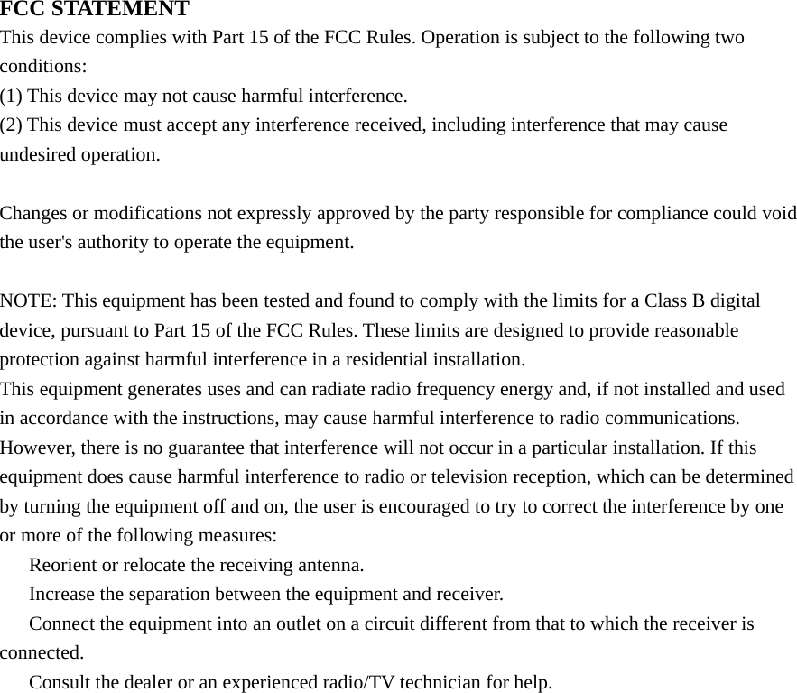 FCC STATEMENT This device complies with Part 15 of the FCC Rules. Operation is subject to the following two conditions: (1) This device may not cause harmful interference. (2) This device must accept any interference received, including interference that may cause undesired operation.  Changes or modifications not expressly approved by the party responsible for compliance could void the user&apos;s authority to operate the equipment.  NOTE: This equipment has been tested and found to comply with the limits for a Class B digital device, pursuant to Part 15 of the FCC Rules. These limits are designed to provide reasonable protection against harmful interference in a residential installation. This equipment generates uses and can radiate radio frequency energy and, if not installed and used in accordance with the instructions, may cause harmful interference to radio communications. However, there is no guarantee that interference will not occur in a particular installation. If this equipment does cause harmful interference to radio or television reception, which can be determined by turning the equipment off and on, the user is encouraged to try to correct the interference by one or more of the following measures: 　  Reorient or relocate the receiving antenna. 　  Increase the separation between the equipment and receiver. 　  Connect the equipment into an outlet on a circuit different from that to which the receiver is connected. 　  Consult the dealer or an experienced radio/TV technician for help.     