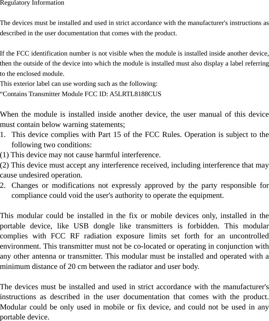   Regulatory Information  The devices must be installed and used in strict accordance with the manufacturer&apos;s instructions as described in the user documentation that comes with the product.  If the FCC identification number is not visible when the module is installed inside another device, then the outside of the device into which the module is installed must also display a label referring to the enclosed module.   This exterior label can use wording such as the following:   “Contains Transmitter Module FCC ID: A5LRTL8188CUS  When the module is installed inside another device, the user manual of this device must contain below warning statements; 1. This device complies with Part 15 of the FCC Rules. Operation is subject to the following two conditions: (1) This device may not cause harmful interference. (2) This device must accept any interference received, including interference that may cause undesired operation. 2. Changes or modifications not expressly approved by the party responsible for compliance could void the user&apos;s authority to operate the equipment.  This modular could be installed in the fix or mobile devices only, installed in the portable device, like USB dongle like transmitters is forbidden. This modular complies with FCC RF radiation exposure limits set forth for an uncontrolled environment. This transmitter must not be co-located or operating in conjunction with any other antenna or transmitter. This modular must be installed and operated with a minimum distance of 20 cm between the radiator and user body.  The devices must be installed and used in strict accordance with the manufacturer&apos;s instructions as described in the user documentation that comes with the product. Modular could be only used in mobile or fix device, and could not be used in any portable device. 