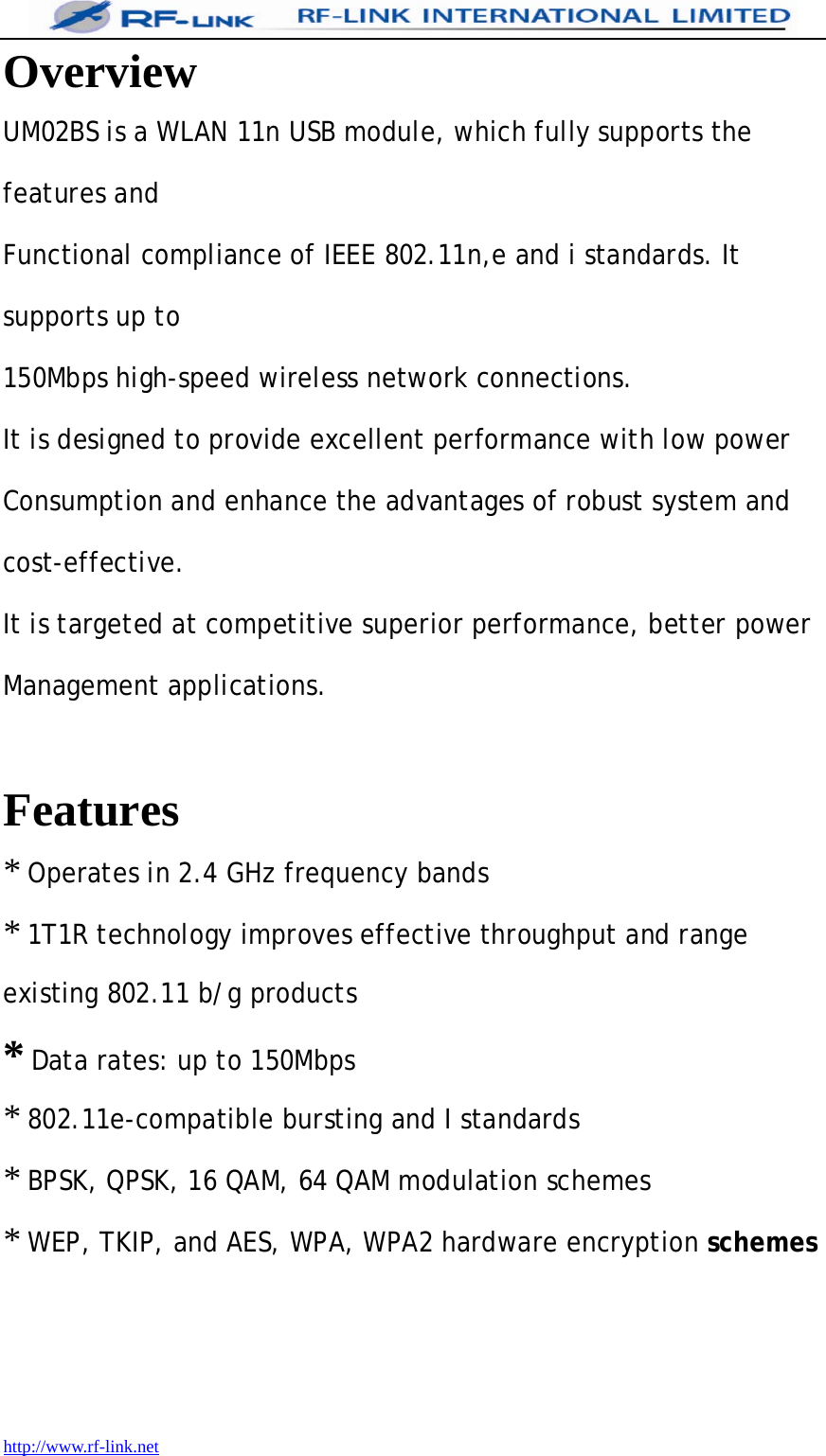 1T1R technology improves effective throughput and range  http://www.rf-link.net Overview UM02BS is a WLAN 11n USB module, which fully supports the features and Functional compliance of IEEE 802.11n,e and i standards. It supports up to 150Mbps high-speed wireless network connections. It is designed to provide excellent performance with low power Consumption and enhance the advantages of robust system and cost-effective. It is targeted at competitive superior performance, better power Management applications.   Features * Operates in 2.4 GHz frequency bands * existing 802.11 b/g products * Data rates: up to 150Mbps * 802.11e-compatible bursting and I standards * BPSK, QPSK, 16 QAM, 64 QAM modulation schemes * WEP, TKIP, and AES, WPA, WPA2 hardware encryption schemes     