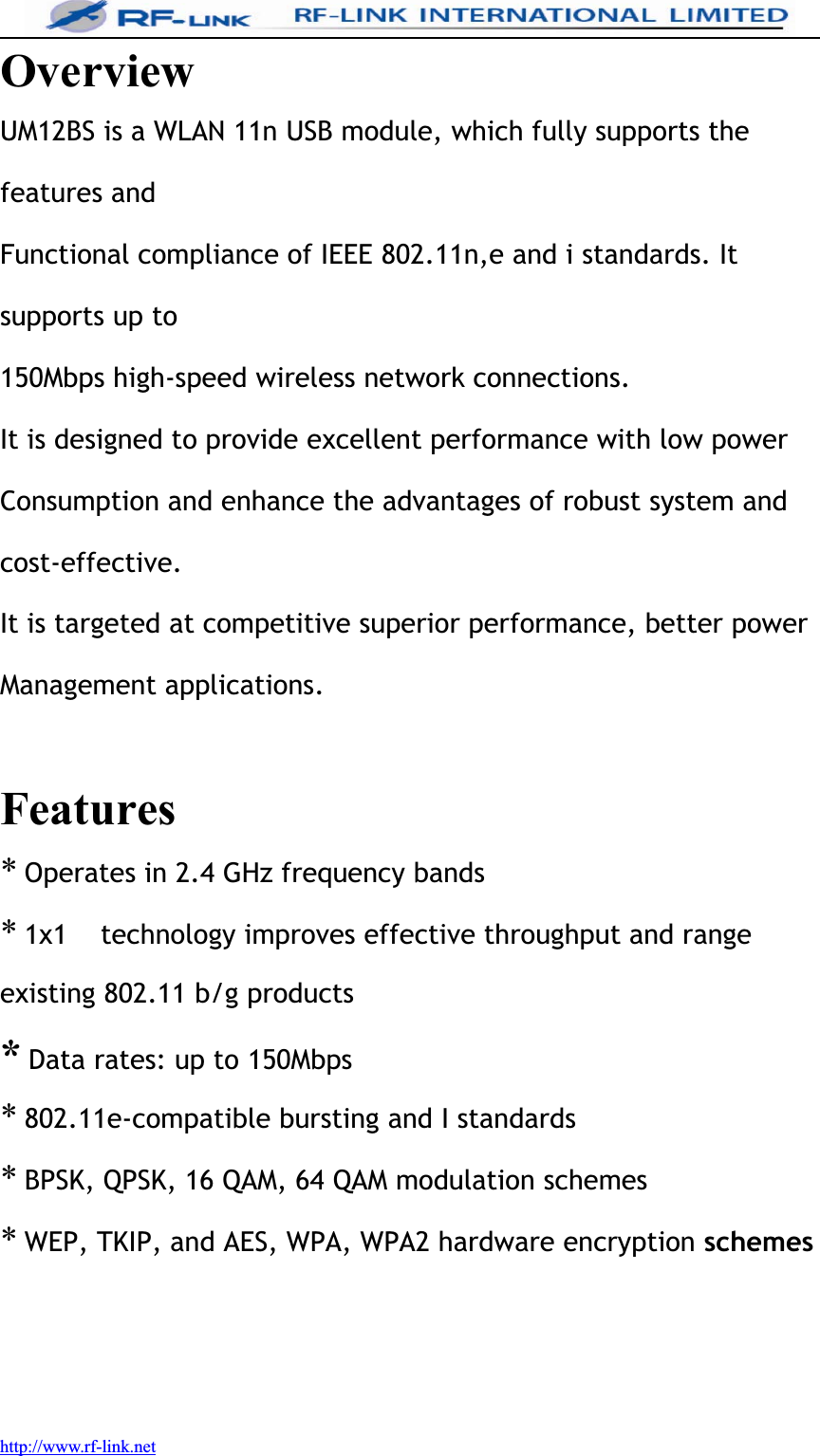 http://www.rf-link.netOverviewUM12BS is a WLAN 11n USB module, which fully supports thefeatures andFunctional compliance of IEEE 802.11n,e and i standards. Itsupports up to150Mbps high-speed wireless network connections.It is designed to provide excellent performance with low powerConsumption and enhance the advantages of robust system andcost-effective.It is targeted at competitive superior performance, better powerManagement applications.Features*Operates in 2.4 GHz frequency bands*1x1 technology improves effective throughput and rangeexisting 802.11 b/g products*Data rates: up to 150Mbps*802.11e-compatible bursting and I standards*BPSK, QPSK, 16 QAM, 64 QAM modulation schemes*WEP, TKIP, and AES, WPA, WPA2 hardware encryption schemes