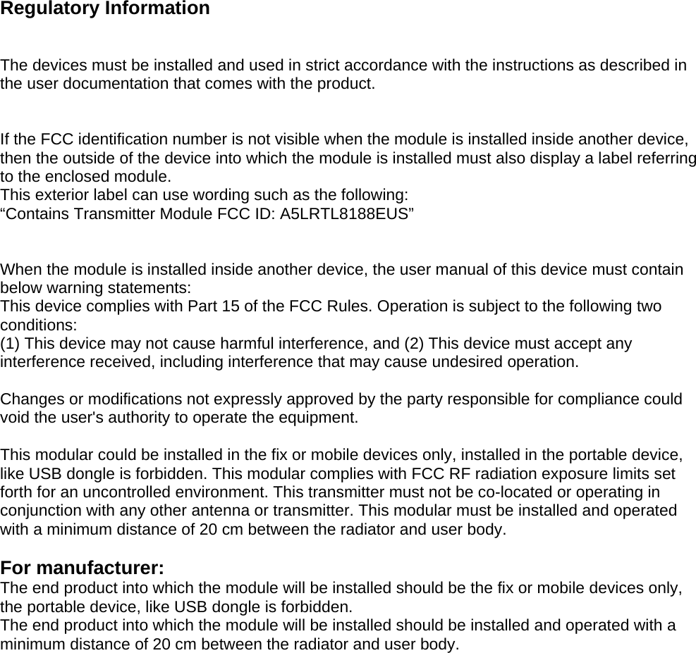 Regulatory Information The devices must be installed and used in strict accordance with the instructions as described in the user documentation that comes with the product. If the FCC identification number is not visible when the module is installed inside another device, then the outside of the device into which the module is installed must also display a label referring to the enclosed module.   This exterior label can use wording such as the following:   “Contains Transmitter Module FCC ID: A5LRTL8188EUS” When the module is installed inside another device, the user manual of this device must contain below warning statements: This device complies with Part 15 of the FCC Rules. Operation is subject to the following two conditions: (1) This device may not cause harmful interference, and (2) This device must accept any interference received, including interference that may cause undesired operation. Changes or modifications not expressly approved by the party responsible for compliance could void the user&apos;s authority to operate the equipment. This modular could be installed in the fix or mobile devices only, installed in the portable device, like USB dongle is forbidden. This modular complies with FCC RF radiation exposure limits set forth for an uncontrolled environment. This transmitter must not be co-located or operating in conjunction with any other antenna or transmitter. This modular must be installed and operated with a minimum distance of 20 cm between the radiator and user body. For manufacturer:   The end product into which the module will be installed should be the fix or mobile devices only, the portable device, like USB dongle is forbidden.   The end product into which the module will be installed should be installed and operated with a minimum distance of 20 cm between the radiator and user body. 