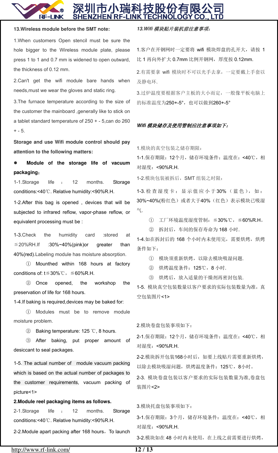  http://www.rf-link.com/                     12 / 13  13.Wireless module before the SMT note: 1.When customers Open stencil must be sure the hole bigger to the Wireless module plate, please press 1 to 1 and 0.7 mm is widened to open outward, the thickness of 0.12 mm. 2.Can't get the wifi module bare hands when needs,must we wear the gloves and static ring. 3.The furnace temperature according to the size of the customer the mainboard ,generally like to stick on a tablet standard temperature of 250 + - 5,can do 260 + - 5. Storage and use Wifi module control should pay attention to the following matters:  Module of the storage life of vacuum packaging： 1-1.Storage life ：12 months. Storage conditions:<40 . Relative humidity:<90%R.H.℃ 1-2.After this bag is opened , devices that will be subjected to infrared reflow, vapor-phase reflow, or equivalent processing must be : 1-3.Check the humidity card :stored at ≦20%RH.If :30%~40%(pink)or greater than 40%(red).Labeling module has moisture absorption. ①  Mounthed within 168 hours at factory ≦℃conditions of: t 30% ，≦60%R.H. ②  Once opened, the workshop the preservation of life for 168 hours. 1-4.If baking is required,devices may be baked for: ①  Modules must be to remove module moisture problem. ②  Baking temperature: 125  , 8 hours.℃ ③  After baking, put proper amount of desiccant to seal packages. 1-5. The actual number of    module vacuum packing which is based on the actual number of packages to the customer requirements, vacuum packing of picture<1> 2.Module reel packaging items as follows. 2-1.Storage life ：12 months. Storage conditions:<40 . Relative humidity:<90%R.H.℃ 2-2.Module apart packing after 168 hours，To launch 13.Wifi模块贴片装机前注意事项：  1.客户在开钢网时一定要将 wifi 模块焊盘的孔开大，请按 1比1再向外扩大 0.7mm 比例开钢网，厚度按 0.12mm. 2.有需要拿 wifi 模块时不可以光手去拿，一定要戴上手套以及静电环. 3.过炉温度要根据客户主板的大小而定，一般像平板电脑上的标准温度为250+-5&deg;，也可以做到260+-5&deg;  Wifi模块储存及使用管制应注意事项如下：  1.模块的真空包装之储存期限： 1-1.保存期限：12个月，储存环境条件：温度在：<40℃，相对湿度：<90%R.H. 1-2.模块包装被拆后，SMT 组装之时限： 1-3. 检查湿度卡：显示值应小于30% （蓝色），如：30%~40%(粉红色）或者大于40%（红色）表示模块已吸湿气. ①  工厂环境温度湿度管制：≦℃30% ，≦60%R.H。②  拆封后，车间的保存寿命为 168 小时. 1-4.如在拆封后的 168 个小时内未使用完，需要烘烤，烘烤条件如下： ①  模块须重新烘烤，以除去模块吸湿问题. ②  烘烤温度条件：125℃，8小时. ③  烘烤后，放入适量的干燥剂再密封包装. 1-5.  模块真空包装数量以客户要求的实际包装数量为准，真空包装图片<1>   2.模块卷盘包装事项如下： 2-1.保存期限：12个月，储存环境条件：温度在：<40℃，相对湿度：<90%R.H. 2-2.模块拆开包装168小时后，如要上线贴片需要重新烘烤，以除去模块吸湿问题，烘烤温度条件：125℃，8小时。 2-3.  模块卷盘包装以客户要求的实际包装数量为准,卷盘包装图片<2>  3.模块托盘包装事项如下： 3-1.保存期限：3个月，储存环境条件：温度在：<40℃，相对湿度：<90%R.H. 3-2.模块如在 48 小时内未使用，在上线之前需要进行烘烤，