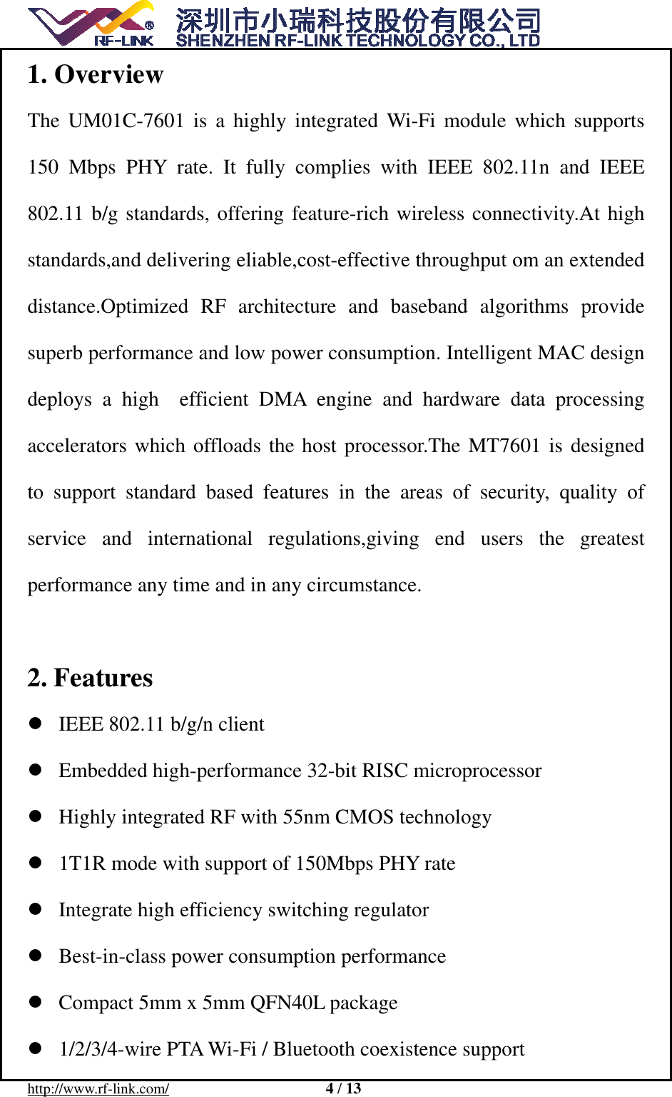  http://www.rf-link.com/                     4 / 13  1. Overview The UM01C-7601 is a highly integrated Wi-Fi module which supports 150 Mbps PHY rate. It fully complies with IEEE 802.11n and IEEE 802.11 b/g standards, offering feature-rich wireless connectivity.At high standards,and delivering eliable,cost-effective throughput om an extended distance.Optimized RF architecture and baseband algorithms provide superb performance and low power consumption. Intelligent MAC design deploys a high  efficient DMA engine and hardware data processing accelerators which offloads the host processor.The MT7601 is designed to support standard based features in the areas of security, quality of service and international regulations,giving end users the greatest  performance any time and in any circumstance.  2. Features  IEEE 802.11 b/g/n client    Embedded high-performance 32-bit RISC microprocessor    Highly integrated RF with 55nm CMOS technology    1T1R mode with support of 150Mbps PHY rate    Integrate high efficiency switching regulator    Best-in-class power consumption performance    Compact 5mm x 5mm QFN40L package    1/2/3/4-wire PTA Wi-Fi / Bluetooth coexistence support   