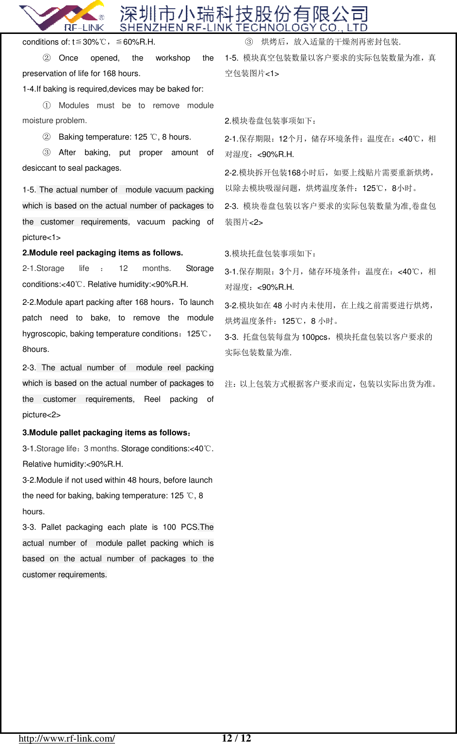  http://www.rf-link.com/                     12 / 12  ≦℃conditions of: t 30% ，≦60%R.H. ② Once opened, the workshop the preservation of life for 168 hours. 1-4.If baking is required,devices may be baked for: ① Modules must be to remove module moisture problem. ② Baking temperature: 125 , 8 hours.℃ ③ After baking, put proper amount of desiccant to seal packages. 1-5. The actual number of  module vacuum packing which is based on the actual number of packages to the customer requirements, vacuum packing of picture<1> 2.Module reel packaging items as follows. 2-1.Storage life ：12 months.  Storage conditions:<40. Relative humidity:<90%R.H.℃ 2-2.Module apart packing after 168 hours，To launch patch need to bake, to remove the module hygroscopic, baking temperature conditions：125℃，8hours. 2-3. The actual number of  module reel packing which is based on the actual number of packages to the customer requirements, Reel packing of picture<2> 3.Module pallet packaging items as follows： 3-1.Storage life：3 months. Storage conditions:<40. ℃Relative humidity:<90%R.H. 3-2.Module if not used within 48 hours, before launch the need for baking, baking temperature: 125 , 8 ℃hours. 3-3. Pallet packaging each plate is 100 PCS.The actual number of  module pallet packing which is based on the actual number of packages to the customer requirements.  ③ 烘烤后，放入适量的干燥剂再密封包装. 1-5.  模块真空包装数量以客户要求的实际包装数量为准，真空包装图片<1>   2.模块卷盘包装事项如下： 2-1.保存期限：12个月，储存环境条件：温度在：<40℃，相对湿度：<90%R.H. 2-2.模块拆开包装168小时后，如要上线贴片需要重新烘烤，以除去模块吸湿问题，烘烤温度条件：125℃，8小时。 2-3.  模块卷盘包装以客户要求的实际包装数量为准,卷盘包装图片<2>  3.模块托盘包装事项如下： 3-1.保存期限：3个月，储存环境条件：温度在：<40℃，相对湿度：<90%R.H. 3-2.模块如在48 小时内未使用，在上线之前需要进行烘烤，烘烤温度条件：125℃，8小时。 3-3.  托盘包装每盘为 100pcs，模块托盘包装以客户要求的实际包装数量为准.  注：以上包装方式根据客户要求而定，包装以实际出货为准。   