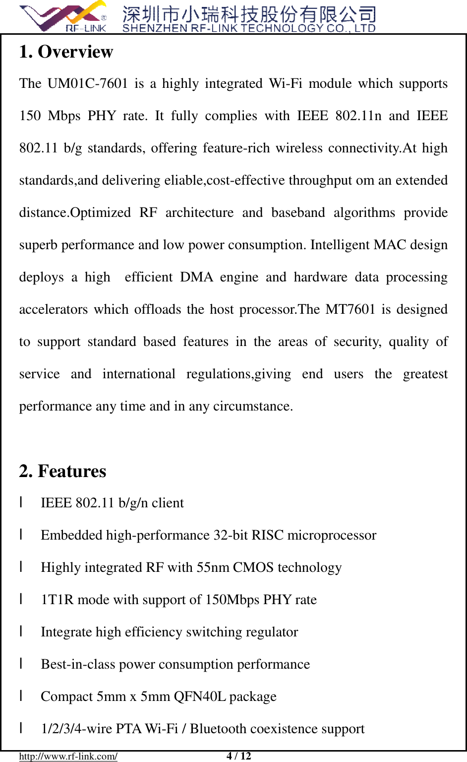  http://www.rf-link.com/                     4 / 12  1. Overview The UM01C-7601 is a highly integrated Wi-Fi module which supports 150 Mbps PHY rate. It fully complies with IEEE 802.11n and IEEE 802.11 b/g standards, offering feature-rich wireless connectivity.At high standards,and delivering eliable,cost-effective throughput om an extended distance.Optimized RF architecture and baseband algorithms provide superb performance and low power consumption. Intelligent MAC design deploys a high  efficient DMA engine and hardware data processing accelerators which offloads the host processor.The MT7601 is designed to support standard based features in the areas of security, quality of service and international regulations,giving end users the greatest  performance any time and in any circumstance.  2. Features l IEEE 802.11 b/g/n client  l Embedded high-performance 32-bit RISC microprocessor  l Highly integrated RF with 55nm CMOS technology  l 1T1R mode with support of 150Mbps PHY rate  l Integrate high efficiency switching regulator  l Best-in-class power consumption performance  l Compact 5mm x 5mm QFN40L package  l 1/2/3/4-wire PTA Wi-Fi / Bluetooth coexistence support  