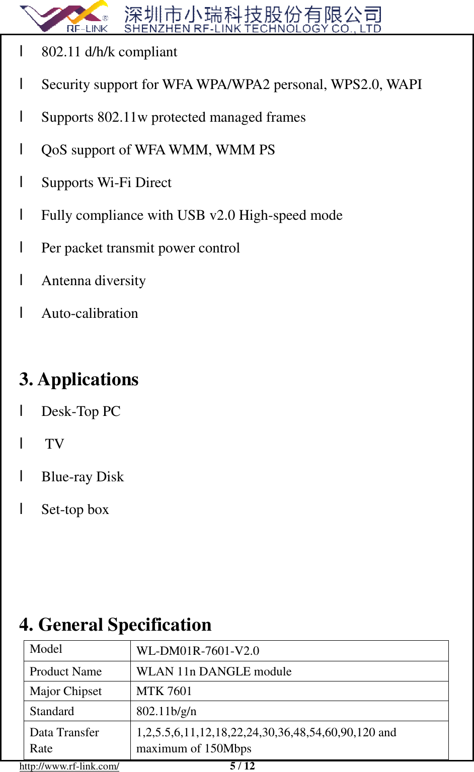 http://www.rf-link.com/  5 / 12l 802.11 d/h/k compliant  l Security support for WFA WPA/WPA2 personal, WPS2.0, WAPI  l Supports 802.11w protected managed frames  l QoS support of WFA WMM, WMM PS  l Supports Wi-Fi Direct  l Fully compliance with USB v2.0 High-speed mode  l Per packet transmit power control  l Antenna diversity   l Auto-calibration   3.Applicationsl Desk-Top PC  l TV l Blue-ray Disk  l Set-top box  4.General SpecificationModel  WL-DM01R-7601-V2.0 Product Name   WLAN 11n DANGLE module  Major Chipset  MTK 7601 Standard   802.11b/g/n Data Transfer Rate  1,2,5.5,6,11,12,18,22,24,30,36,48,54,60,90,120 and maximum of 150Mbps  