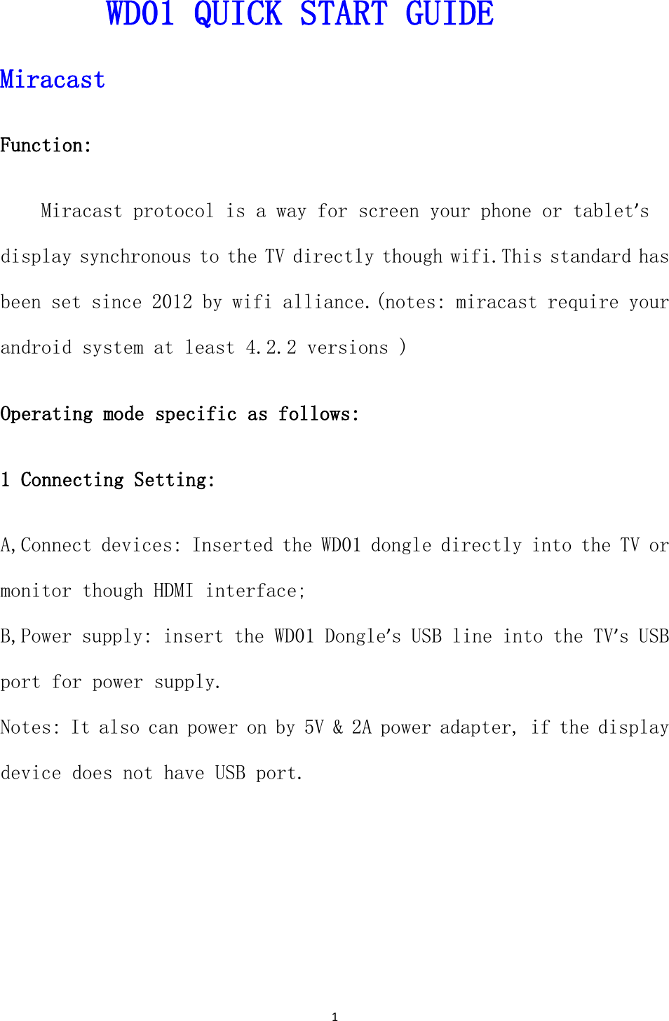 1  WD01 QUICK START GUIDE Miracast  Function:  Miracast protocol is a way for screen your phone or tablet&rsquo;s display synchronous to the TV directly though wifi.This standard has been set since 2012 by wifi alliance.(notes: miracast require your android system at least 4.2.2 versions ) Operating mode specific as follows:      1 Connecting Setting: A,Connect devices: Inserted the WD01 dongle directly into the TV or monitor though HDMI interface; B,Power supply: insert the WD01 Dongle&rsquo;s USB line into the TV&rsquo;s USB port for power supply. Notes: It also can power on by 5V &amp; 2A power adapter, if the display device does not have USB port. 