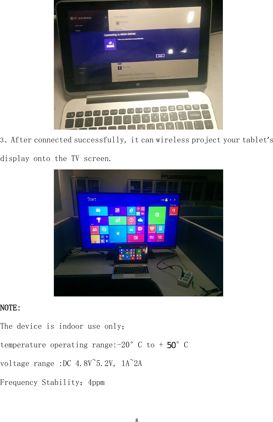 8                   3、After connected successfully, it can wireless project your tablet&rsquo;s display onto the TV screen.                   NOTE: The device is indoor use only； temperature operating range:-20&deg;C to + 70&deg;C voltage range :DC 4.8V~5.2V, 1A~2A Frequency Stability：4ppm                                       50