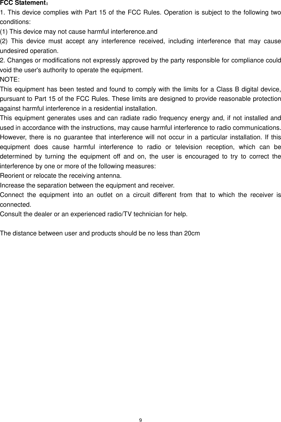 9   FCC Statement： 1. This device complies with Part 15 of the FCC Rules. Operation is subject to the following two conditions: (1) This device may not cause harmful interference.and (2)  This  device  must  accept  any  interference  received,  including  interference  that  may  cause undesired operation. 2. Changes or modifications not expressly approved by the party responsible for compliance could void the user's authority to operate the equipment. NOTE:   This equipment has been tested and found to comply with the limits for a Class B digital device, pursuant to Part 15 of the FCC Rules. These limits are designed to provide reasonable protection against harmful interference in a residential installation. This equipment generates uses and can radiate radio frequency energy and, if not installed and used in accordance with the instructions, may cause harmful interference to radio communications. However, there is no guarantee that interference will not occur in a particular installation. If this equipment  does  cause  harmful  interference  to  radio  or  television  reception,  which  can  be determined  by  turning  the  equipment  off  and  on,  the  user  is  encouraged  to  try  to  correct  the interference by one or more of the following measures: Reorient or relocate the receiving antenna. Increase the separation between the equipment and receiver. Connect  the  equipment  into  an  outlet  on  a  circuit  different  from  that  to  which  the  receiver  is connected.   Consult the dealer or an experienced radio/TV technician for help.  The distance between user and products should be no less than 20cm    