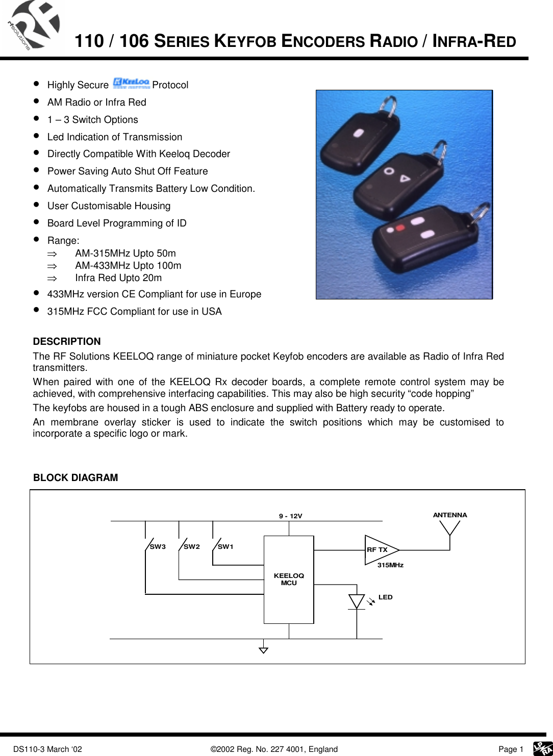             DS110-3 March ‘02    ©2002 Reg. No. 227 4001, England     Page 1  110 / 106 SERIES KEYFOB ENCODERS RADIO / INFRA-RED    • Highly Secure  Protocol • AM Radio or Infra Red • 1 – 3 Switch Options  • Led Indication of Transmission • Directly Compatible With Keeloq Decoder • Power Saving Auto Shut Off Feature • Automatically Transmits Battery Low Condition. • User Customisable Housing • Board Level Programming of ID • Range:  ⇒  AM-315MHz Upto 50m ⇒  AM-433MHz Upto 100m ⇒  Infra Red Upto 20m • 433MHz version CE Compliant for use in Europe • 315MHz FCC Compliant for use in USA   DESCRIPTION  The RF Solutions KEELOQ range of miniature pocket Keyfob encoders are available as Radio of Infra Red transmitters. When paired with one of the KEELOQ Rx decoder boards, a complete remote control system may be achieved, with comprehensive interfacing capabilities. This may also be high security “code hopping” The keyfobs are housed in a tough ABS enclosure and supplied with Battery ready to operate.  An membrane overlay sticker is used to indicate the switch positions which may be customised to incorporate a specific logo or mark.   BLOCK DIAGRAM      KEELOQMCUSW3 SW2 SW1 RF TXLEDANTENNA9 - 12V315MHz