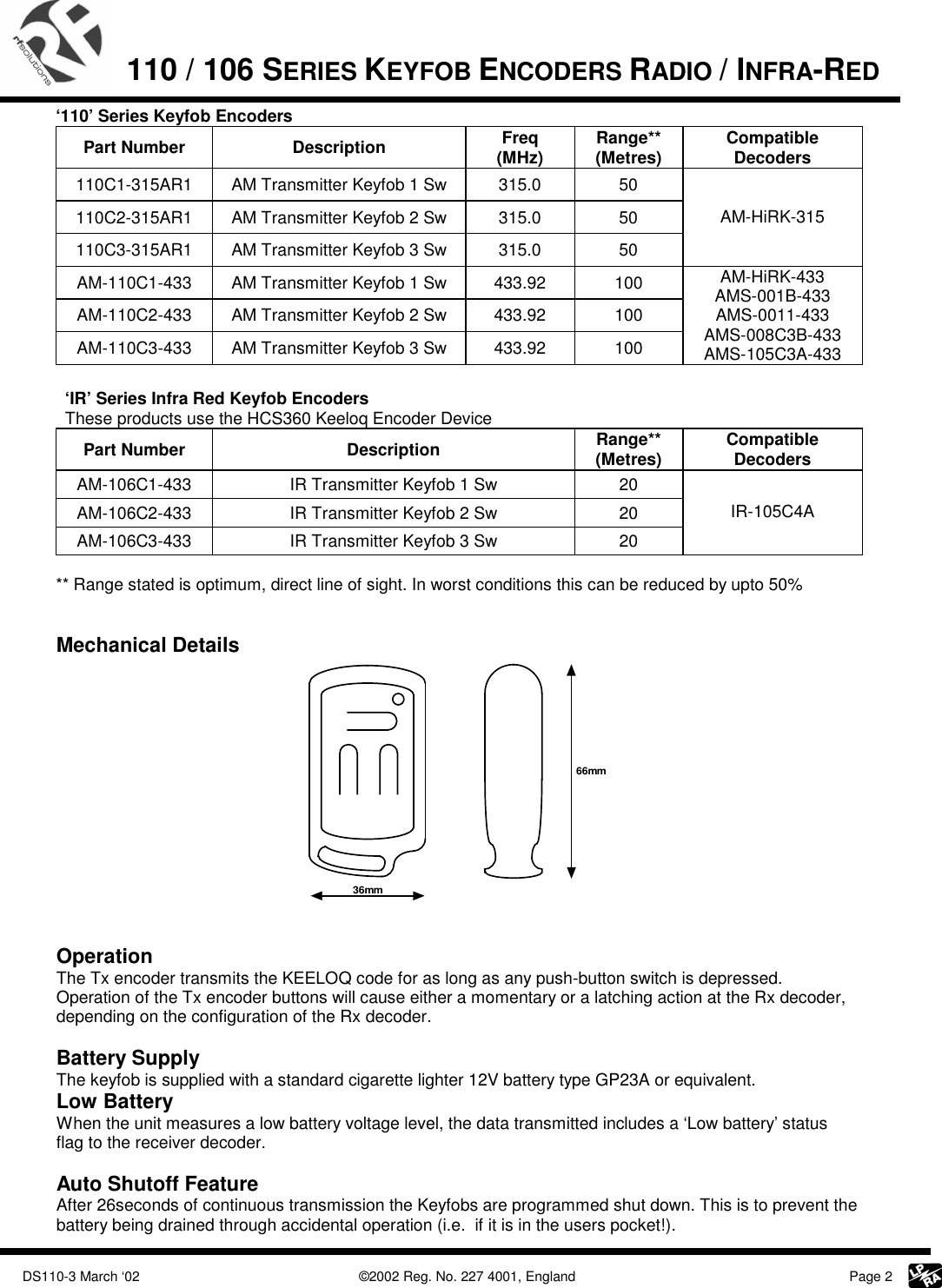             DS110-3 March ‘02    ©2002 Reg. No. 227 4001, England     Page 2  110 / 106 SERIES KEYFOB ENCODERS RADIO / INFRA-RED   ‘110’ Series Keyfob Encoders Part Number  Description  Freq (MHz)  Range** (Metres)  Compatible Decoders 110C1-315AR1  AM Transmitter Keyfob 1 Sw  315.0  50 110C2-315AR1  AM Transmitter Keyfob 2 Sw  315.0  50 110C3-315AR1  AM Transmitter Keyfob 3 Sw  315.0  50 AM-HiRK-315 AM-110C1-433  AM Transmitter Keyfob 1 Sw  433.92  100 AM-110C2-433  AM Transmitter Keyfob 2 Sw  433.92  100 AM-110C3-433  AM Transmitter Keyfob 3 Sw  433.92  100 AM-HiRK-433 AMS-001B-433 AMS-0011-433 AMS-008C3B-433 AMS-105C3A-433  ‘IR’ Series Infra Red Keyfob Encoders These products use the HCS360 Keeloq Encoder Device Part Number  Description  Range** (Metres)  Compatible Decoders AM-106C1-433  IR Transmitter Keyfob 1 Sw  20 AM-106C2-433  IR Transmitter Keyfob 2 Sw  20 AM-106C3-433  IR Transmitter Keyfob 3 Sw  20 IR-105C4A   ** Range stated is optimum, direct line of sight. In worst conditions this can be reduced by upto 50%   Mechanical Details 36mm66mm   Operation The Tx encoder transmits the KEELOQ code for as long as any push-button switch is depressed.  Operation of the Tx encoder buttons will cause either a momentary or a latching action at the Rx decoder, depending on the configuration of the Rx decoder.  Battery Supply The keyfob is supplied with a standard cigarette lighter 12V battery type GP23A or equivalent.  Low Battery When the unit measures a low battery voltage level, the data transmitted includes a ‘Low battery’ status flag to the receiver decoder.   Auto Shutoff Feature After 26seconds of continuous transmission the Keyfobs are programmed shut down. This is to prevent the battery being drained through accidental operation (i.e.  if it is in the users pocket!). 