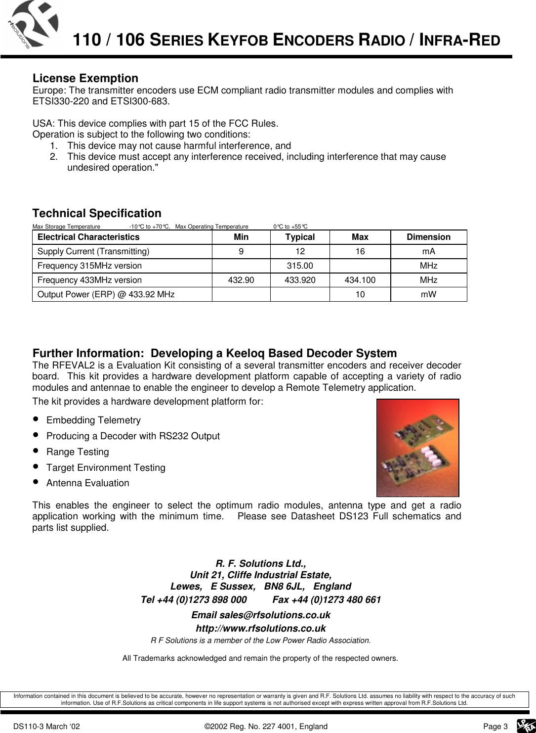             DS110-3 March ‘02    ©2002 Reg. No. 227 4001, England     Page 3  110 / 106 SERIES KEYFOB ENCODERS RADIO / INFRA-RED    License Exemption Europe: The transmitter encoders use ECM compliant radio transmitter modules and complies with ETSI330-220 and ETSI300-683.  USA: This device complies with part 15 of the FCC Rules.  Operation is subject to the following two conditions:  1.  This device may not cause harmful interference, and  2.  This device must accept any interference received, including interference that may cause undesired operation.&quot;    Technical Specification Max Storage Temperature  -10°C to +70°C,   Max Operating Temperature     0°C to +55°C Electrical Characteristics  Min  Typical  Max  Dimension Supply Current (Transmitting)  9  12  16  mA Frequency 315MHz version    315.00    MHz Frequency 433MHz version  432.90  433.920  434.100  MHz Output Power (ERP) @ 433.92 MHz      10  mW     Further Information:  Developing a Keeloq Based Decoder System The RFEVAL2 is a Evaluation Kit consisting of a several transmitter encoders and receiver decoder board.  This kit provides a hardware development platform capable of accepting a variety of radio modules and antennae to enable the engineer to develop a Remote Telemetry application. The kit provides a hardware development platform for: • Embedding Telemetry • Producing a Decoder with RS232 Output • Range Testing • Target Environment Testing • Antenna Evaluation   This enables the engineer to select the optimum radio modules, antenna type and get a radio application working with the minimum time.   Please see Datasheet DS123 Full schematics and parts list supplied.     R. F. Solutions Ltd., Unit 21, Cliffe Industrial Estate, Lewes,   E Sussex,   BN8 6JL,   England Tel +44 (0)1273 898 000  Fax +44 (0)1273 480 661 Email sales@rfsolutions.co.uk http://www.rfsolutions.co.uk R F Solutions is a member of the Low Power Radio Association.  All Trademarks acknowledged and remain the property of the respected owners.   Information contained in this document is believed to be accurate, however no representation or warranty is given and R.F. Solutions Ltd. assumes no liability with respect to the accuracy of such information. Use of R.F.Solutions as critical components in life support systems is not authorised except with express written approval from R.F.Solutions Ltd. 