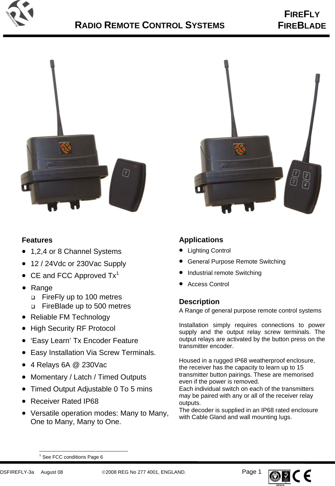      DSFIREFLY-3a     August 08  ©2008 REG No 277 4001, ENGLAND.   Page 1   FIREFLY FIREBLADE   RADIO REMOTE CONTROL SYSTEMS    Applications • Lighting Control • General Purpose Remote Switching • Industrial remote Switching • Access Control  Description A Range of general purpose remote control systems    Installation simply requires connections to power supply and the output relay screw terminals. The output relays are activated by the button press on the transmitter encoder.   Housed in a rugged IP68 weatherproof enclosure, the receiver has the capacity to learn up to 15 transmitter button pairings. These are memorised even if the power is removed. Each individual switch on each of the transmitters may be paired with any or all of the receiver relay outputs. The decoder is supplied in an IP68 rated enclosure with Cable Gland and wall mounting lugs.      Features • 1,2,4 or 8 Channel Systems • 12 / 24Vdc or 230Vac Supply • CE and FCC Approved Tx1 • Range  FireFly up to 100 metres  FireBlade up to 500 metres • Reliable FM Technology • High Security RF Protocol • ‘Easy Learn’ Tx Encoder Feature • Easy Installation Via Screw Terminals. • 4 Relays 6A @ 230Vac • Momentary / Latch / Timed Outputs • Timed Output Adjustable 0 To 5 mins • Receiver Rated IP68 • Versatile operation modes: Many to Many, One to Many, Many to One.                                                                                                             1 See FCC conditions Page 6 