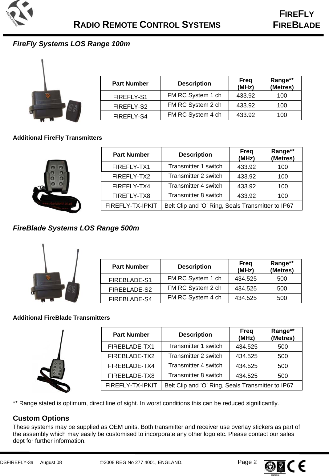      DSFIREFLY-3a     August 08  ©2008 REG No 277 4001, ENGLAND.   Page 2   FIREFLY FIREBLADE   RADIO REMOTE CONTROL SYSTEMS    FireFly Systems LOS Range 100m       Part Number  Description  Freq (MHz)  Range** (Metres) FIREFLY-S1  FM RC System 1 ch  433.92 100 FIREFLY-S2  FM RC System 2 ch  433.92 100 FIREFLY-S4  FM RC System 4 ch  433.92 100   Additional FireFly Transmitters         Part Number  Description  Freq (MHz)  Range** (Metres) FIREFLY-TX1  Transmitter 1 switch  433.92 100 FIREFLY-TX2  Transmitter 2 switch  433.92 100 FIREFLY-TX4  Transmitter 4 switch  433.92 100 FIREFLY-TX8  Transmitter 8 switch  433.92 100 FIREFLY-TX-IPKIT  Belt Clip and ’O’ Ring, Seals Transmitter to IP67   FireBlade Systems LOS Range 500m       Part Number  Description  Freq (MHz)  Range** (Metres) FIREBLADE-S1  FM RC System 1 ch  434.525 500 FIREBLADE-S2  FM RC System 2 ch  434.525 500 FIREBLADE-S4  FM RC System 4 ch  434.525 500   Additional FireBlade Transmitters       Part Number  Description  Freq (MHz)  Range** (Metres) FIREBLADE-TX1  Transmitter 1 switch  434.525 500 FIREBLADE-TX2  Transmitter 2 switch  434.525 500 FIREBLADE-TX4  Transmitter 4 switch  434.525 500 FIREBLADE-TX8  Transmitter 8 switch  434.525 500 FIREFLY-TX-IPKIT  Belt Clip and ’O’ Ring, Seals Transmitter to IP67   ** Range stated is optimum, direct line of sight. In worst conditions this can be reduced significantly.   Custom Options These systems may be supplied as OEM units. Both transmitter and receiver use overlay stickers as part of the assembly which may easily be customised to incorporate any other logo etc. Please contact our sales dept for further information. 