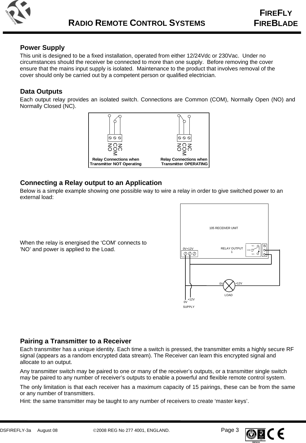      DSFIREFLY-3a     August 08  ©2008 REG No 277 4001, ENGLAND.   Page 3   FIREFLY FIREBLADE   RADIO REMOTE CONTROL SYSTEMS     Power Supply This unit is designed to be a fixed installation, operated from either 12/24Vdc or 230Vac.  Under no circumstances should the receiver be connected to more than one supply.  Before removing the cover ensure that the mains input supply is isolated.  Maintenance to the product that involves removal of the cover should only be carried out by a competent person or qualified electrician.  Data Outputs Each output relay provides an isolated switch. Connections are Common (COM), Normally Open (NO) and Normally Closed (NC).           Connecting a Relay output to an Application Below is a simple example showing one possible way to wire a relay in order to give switched power to an external load:      When the relay is energised the ‘COM’ connects to ’NO’ and power is applied to the Load.            Pairing a Transmitter to a Receiver Each transmitter has a unique identity. Each time a switch is pressed, the transmitter emits a highly secure RF signal (appears as a random encrypted data stream). The Receiver can learn this encrypted signal and allocate to an output. Any transmitter switch may be paired to one or many of the receiver’s outputs, or a transmitter single switch may be paired to any number of receiver’s outputs to enable a powerful and flexible remote control system.  The only limitation is that each receiver has a maximum capacity of 15 pairings, these can be from the same or any number of transmitters. Hint: the same transmitter may be taught to any number of receivers to create ‘master keys’.  COMNONCRelay Connections whenTransmitter NOT OperatingCOMNONCRelay Connections when Transmitter OPERATINGCOMN.O .N.C.105 RECEIVER UNITRELAY OUTPUT1+12V0V+12V0VSUPPLYLOAD0V +12V