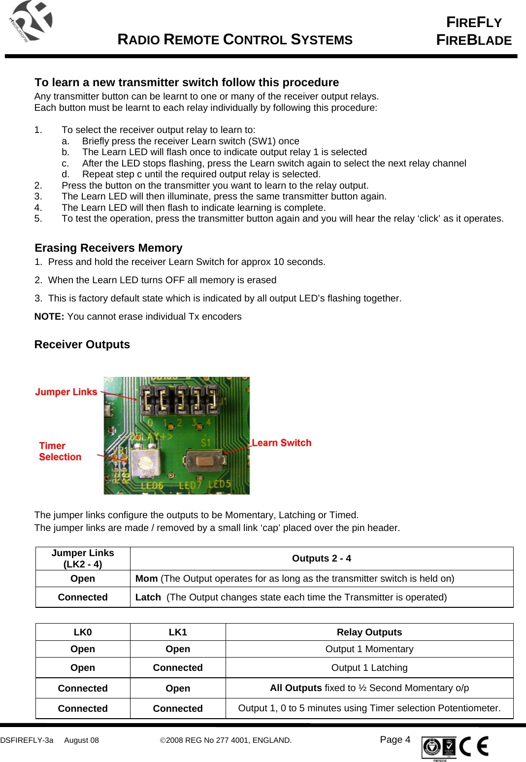     DSFIREFLY-3a     August 08  ©2008 REG No 277 4001, ENGLAND.   Page 4   FIREFLY FIREBLADE   RADIO REMOTE CONTROL SYSTEMS      To learn a new transmitter switch follow this procedure Any transmitter button can be learnt to one or many of the receiver output relays.  Each button must be learnt to each relay individually by following this procedure:  1.  To select the receiver output relay to learn to: a.  Briefly press the receiver Learn switch (SW1) once b.  The Learn LED will flash once to indicate output relay 1 is selected c.  After the LED stops flashing, press the Learn switch again to select the next relay channel  d.  Repeat step c until the required output relay is selected. 2.  Press the button on the transmitter you want to learn to the relay output. 3.  The Learn LED will then illuminate, press the same transmitter button again. 4.  The Learn LED will then flash to indicate learning is complete.  5.  To test the operation, press the transmitter button again and you will hear the relay ‘click’ as it operates.     Erasing Receivers Memory  1.  Press and hold the receiver Learn Switch for approx 10 seconds.  2.  When the Learn LED turns OFF all memory is erased 3.  This is factory default state which is indicated by all output LED’s flashing together. NOTE: You cannot erase individual Tx encoders   Receiver Outputs      The jumper links configure the outputs to be Momentary, Latching or Timed. The jumper links are made / removed by a small link ‘cap’ placed over the pin header.   Jumper Links (LK2 - 4)  Outputs 2 - 4 Open  Mom (The Output operates for as long as the transmitter switch is held on) Connected  Latch  (The Output changes state each time the Transmitter is operated)  LK0 LK1  Relay Outputs Open Open  Output 1 Momentary Open Connected  Output 1 Latching Connected Open  All Outputs fixed to ½ Second Momentary o/p Connected Connected Output 1, 0 to 5 minutes using Timer selection Potentiometer. 