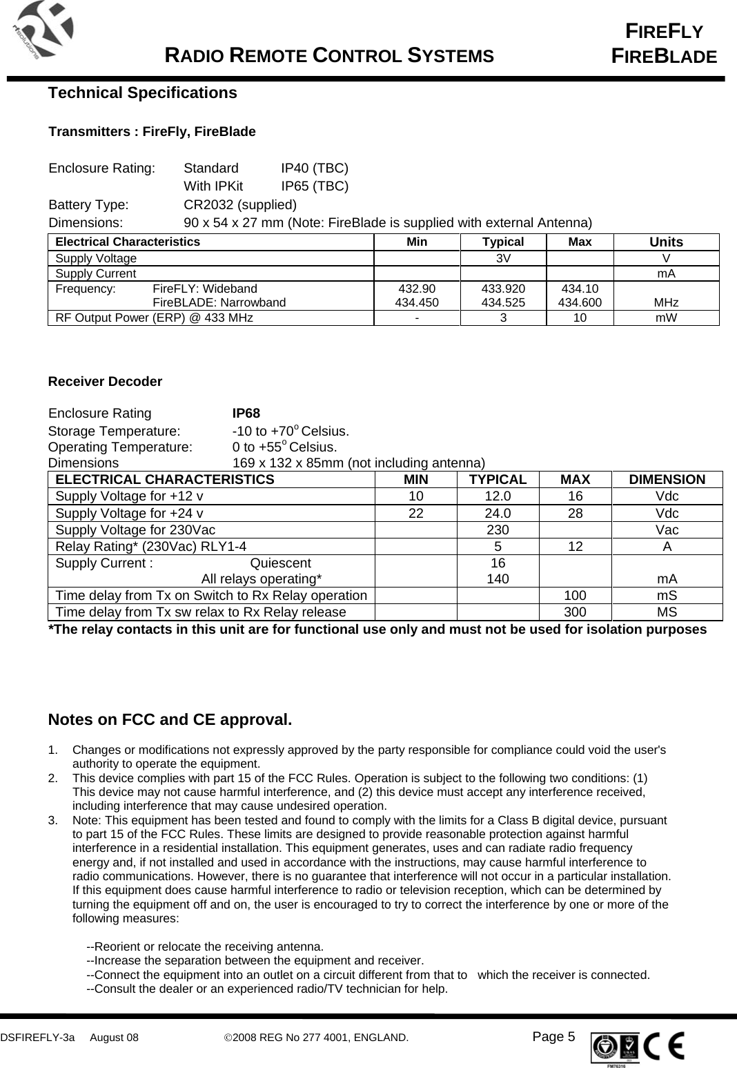      DSFIREFLY-3a     August 08  ©2008 REG No 277 4001, ENGLAND.   Page 5   FIREFLY FIREBLADE   RADIO REMOTE CONTROL SYSTEMS    Technical Specifications  Transmitters : FireFly, FireBlade  Enclosure Rating:  Standard  IP40 (TBC) With IPKit  IP65 (TBC) Battery Type:    CR2032 (supplied) Dimensions:    90 x 54 x 27 mm (Note: FireBlade is supplied with external Antenna) Electrical Characteristics  Min  Typical  Max  Units Supply Voltage    3V    V Supply Current        mA Frequency: FireFLY: Wideband   FireBLADE: Narrowband  432.90 434.450  433.920 434.525  434.10 434.600   MHz RF Output Power (ERP) @ 433 MHz  -  3  10  mW    Receiver Decoder   Enclosure Rating    IP68  Storage Temperature:   -10 to +70o Celsius.  Operating Temperature:   0 to +55o Celsius. Dimensions      169 x 132 x 85mm (not including antenna) ELECTRICAL CHARACTERISTICS  MIN  TYPICAL  MAX  DIMENSION Supply Voltage for +12 v  10  12.0  16  Vdc Supply Voltage for +24 v  22  24.0  28  Vdc Supply Voltage for 230Vac    230    Vac Relay Rating* (230Vac) RLY1-4    5  12  A Supply Current :  Quiescent     All relays operating*   16 140    mA Time delay from Tx on Switch to Rx Relay operation     100  mS Time delay from Tx sw relax to Rx Relay release      300  MS *The relay contacts in this unit are for functional use only and must not be used for isolation purposes     Notes on FCC and CE approval.  1.  Changes or modifications not expressly approved by the party responsible for compliance could void the user&apos;s authority to operate the equipment. 2.  This device complies with part 15 of the FCC Rules. Operation is subject to the following two conditions: (1) This device may not cause harmful interference, and (2) this device must accept any interference received, including interference that may cause undesired operation. 3.  Note: This equipment has been tested and found to comply with the limits for a Class B digital device, pursuant to part 15 of the FCC Rules. These limits are designed to provide reasonable protection against harmful interference in a residential installation. This equipment generates, uses and can radiate radio frequency energy and, if not installed and used in accordance with the instructions, may cause harmful interference to radio communications. However, there is no guarantee that interference will not occur in a particular installation. If this equipment does cause harmful interference to radio or television reception, which can be determined by turning the equipment off and on, the user is encouraged to try to correct the interference by one or more of the following measures:  --Reorient or relocate the receiving antenna. --Increase the separation between the equipment and receiver. --Connect the equipment into an outlet on a circuit different from that to   which the receiver is connected. --Consult the dealer or an experienced radio/TV technician for help. 